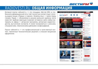 19
ОБЩАЯ ИНФОРМАЦИЯradiovesti.ru
Интернет-портал radiovesti.ru  —  это площадка «Вестей ФМ» в гло-
бальной информационной сети. Сайт полностью соответствует слога-
ну радиостанции «Первые о главном». Breaking news — прямо перед
глазами. Рядом — обновляемая в режиме реального времени лента
новостей. Удобная навигация позволяет мгновенно найти любые ма-
териалы из эфира  — авторские программы, репортажи корреспон-
дентов, выступления экспертов. А также познакомиться с анонсами,
спецпроектами, тематическими рубликами и инфографикой.
Портал radiovesti.ru  —  это профессиональный и качественный кон-
тент, лаконичные технологические решения и стильное визуальное
оформление.
 