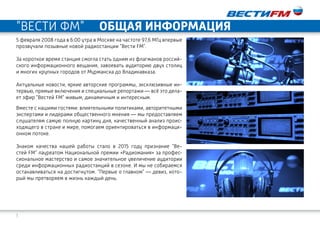 3
"ВЕСТИ ФМ" ОБЩАЯ ИНФОРМАЦИЯ
5 февраля 2008 года в 6:00 утра в Москве на частоте 97,6 МГц впервые
прозвучали позывные новой радиостанции "Вести FM".
За короткое время станция смогла стать одним из флагманов россий-
ского информационного вещания, завоевать аудиторию двух столиц
и многих крупных городов от Мурманска до Владикавказа.
Актуальные новости, яркие авторские программы, эксклюзивные ин-
тервью, прямые включения и специальные репортажи — всё это дела-
ет эфир "Вестей FM" живым, динамичным и интересным.
Вместе с нашими гостями: влиятельными политиками, авторитетными
экспертами и лидерами общественного мнения — мы предоставляем
слушателям самую полную картину дня, качественный анализ проис-
ходящего в стране и мире, помогаем ориентироваться в информаци-
онном потоке.
Знаком качества нашей работы стало в 2015 году признание "Ве-
стей FM" лауреатом Национальной премии «Радиомания» за профес-
сиональное мастерство и самое значительное увеличение аудитории
среди информационных радиостанций в сезоне. И мы не собираемся
останавливаться на достигнутом. "Первые о главном" — девиз, кото-
рый мы претворяем в жизнь каждый день.
 