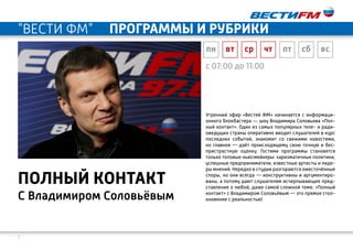 7
С Владимиром Соловьёвым
полный контакт
c 07:00 до 11:00
Утренний эфир «Вестей ФМ» начинается с информаци-
онного блокбастера — шоу Владимира Соловьева «Пол-
ный контакт». Один из самых популярных теле- и ради-
оведущих страны оперативно вводит слушателей в курс
последних событий, знакомит со свежими новостями,
но главное — даёт происходящему свою точную и бес-
пристрастную оценку. Гостями программы становятся
только топовые ньюсмейкеры: харизматичные политики,
успешные предприниматели, известные артисты и лиде-
ры мнений. Нередко в студии разгораются ожесточённые
споры, но они всегда — конструктивны и аргументиро-
ваны, а потому дают слушателям исчерпывающее пред-
ставление о любой, даже самой сложной теме. «Полный
контакт» с Владимиром Соловьёвым — это прямое стол-
кновение с реальностью!
пн вт ср чт пт сб вс
"ВЕСТИ ФМ" программы и рубрики
 
