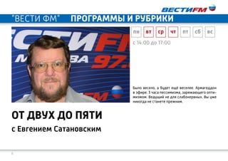 8
c 14:00 до 17:00
с Евгением Сатановским
от двух до пяти
Было весело, а будет ещё веселее. Армагеддон
в эфире. 3 часа пессимизма, заряжающего опти-
мизмом. Ведущий не для слабонервных. Вы уже
никогда не станете прежним.
пн вт ср чт пт сб вс
"ВЕСТИ ФМ" программы и рубрики
 