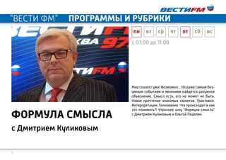 9
c 07:00 до 11:00
с Дмитрием Куликовым
формула смысла
Мир сошел с ума? Возможно... Но даже самым без-
умным событиям и явлениям найдётся разумное
объяснение. Смысл есть, его не может не быть.
Новое прочтение знакомых сюжетов. Трактовки.
Интерпретации. Толкования. Что происходит и как
это понимать?! Утреннее шоу "Формула смысла"
с Дмитрием Куликовым и Ольгой Подолян.
пн вт ср чт пт сб вс
"ВЕСТИ ФМ" программы и рубрики
 