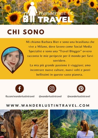 CHI SONO
Mi chiamo Barbara Bier e sono una brasiliana che
vive a Milano, dove lavoro come Social Media
Specialist e sono una “Travel Blogger” ovvero
racconto le mie peripezie per il mondo per farvi
sorridere.
La mia più grande passione è viaggiare; amo
incontrare nuove culture, nuovi volti e posti
bellissimi in questo vasto pianeta.
@wanderlustintravel
W W W . W A N D E R L U S T I N T R A V E L . C O M
fb.com/wanderlustintravel @wanderlustintravel
 