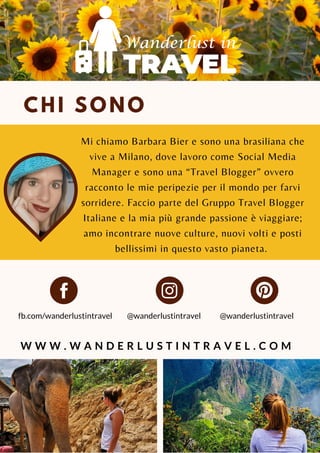 CHI SONO
Mi chiamo Barbara Bier e sono una brasiliana che
vive a Milano, dove lavoro come Social Media
Manager e sono una “Travel Blogger” ovvero
racconto le mie peripezie per il mondo per farvi
sorridere. Faccio parte del Gruppo Travel Blogger
Italiane e la mia più grande passione è viaggiare;
amo incontrare nuove culture, nuovi volti e posti
bellissimi in questo vasto pianeta.
@wanderlustintravel
W W W . W A N D E R L U S T I N T R A V E L . C O M
fb.com/wanderlustintravel @wanderlustintravel
 