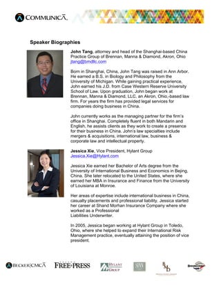 Speaker Biographies
               John Tang, attorney and head of the Shanghai-based China
               Practice Group of Brennan, Manna & Diamond, Akron, Ohio
               jtang@bmdllc.com

               Born in Shanghai, China, John Tang was raised in Ann Arbor.
               He earned a B.S. in Biology and Philosophy from the
               University of Michigan. While gaining practical experience,
               John earned his J.D. from Case Western Reserve University
               School of Law. Upon graduation, John began work at
               Brennan, Manna & Diamond, LLC, an Akron, Ohio,-based law
               firm. For years the firm has provided legal services for
               companies doing business in China.

               John currently works as the managing partner for the firm’s
               office in Shanghai. Completely fluent in both Mandarin and
               English, he assists clients as they work to create a presence
               for their business in China. John’s law specialties include
               mergers & acquisitions, international law, business &
               corporate law and intellectual property.

               Jessica Xie, Vice President, Hylant Group
               Jessica.Xie@Hylant.com

               Jessica Xie earned her Bachelor of Arts degree from the
               University of International Business and Economics in Bejing,
               China. She later relocated to the United States, where she
               earned her MBA in Insurance and Finance from the University
               of Louisiana at Monroe.

               Her areas of expertise include international business in China,
               casualty placements and professional liability. Jessica started
               her career at Shand Morhan Insurance Company where she
               worked as a Professional
               Liabilities Underwriter.

               In 2005, Jessica began working at Hylant Group in Toledo,
               Ohio, where she helped to expand their International Risk
               Management practice, eventually attaining the position of vice
               president.
 