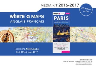 2,5 millions
ex./an
EDITION ANNUELLE
Avril 2016 à mars 2017
where®
ENGLISH
PARISCITY MAP
TRANSPORT MAP
PLAN DE PARIS
PLAN DE MÉTRO-RER
PARIS
2 0 1 5 - 2 0 1 6
wheretraveler.com
GROUPE Where Paris
35 rue des Mathurins, 75008 Paris // Tél: 01 43 12 56 56
paris@wheremagazine.com
www.wherepariseditions.com
anglais-français
MAPSwhere®
MEDIA KIT 2016-2017
 