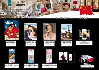 latin america Edition
where®
Paris2
10
where®
Paris
Groupe where : 35 rue des Mathurins, 75008 Paris | Tel: 01 43 12 56 56 | Fax: 01 43 12 56 57 | www.whereparis.paris | paris@wheremagazine.com
chinese Edition
ENGLISH CHINESE JAPANESE Advertising
agency for the
PRINTEMPS
MAP OF PARIS
Launching:
2008
Annual
Circulation:
2.5 million copies/year
Launching:
2012
Annual
Circulation:
50 000 copies/year
Launching:
2013
Annual
Circulation:
100 000 copies/
year
Launching: 2009
Annual
Circulation:
1.5 million copies/year
A targeted distribution, duration 1 year:
+ 1600 hotels in Paris (2,3 and 4*), Paris Tourist
Office, tourist attractions, train stations (Gare
de Lyon, Gare du Nord, Gare de l’Est, Gare
Montparnasse), airports (Roissy CDG 1, Roissy
CDG 2, Orly Ouest, Orly Sud), Air France bus,
Bateaux-Mouches, Open Tour. Partner chains:
Hilton group, Hôtels & Préférence, Citadines
group, Les Hôtels de Paris group.
Closed format: L 8.7 x H 21.2 cm (6 accordion
pleats)
Detail: Map of Paris + Subway Map
With the purchase of your advertising
component, we offer you the location of your
space/brand on the map.
Bilingual advertising: English/French
Target: Intended for a French and international
clientele, where®
map is characterized by a very
large distribution.
A targeted distribution, duration 1 year:
+ 250 hotels in Paris (2,3,4 and 5*), Embassy of
China in Paris, Travel Agencies, Cultural Center
of China, Chinese banks, UnionPay Office +
Tour Operator in Shanghai.
Closed format: L 8.7 x H 21.2 cm (6 accordion
pleats)
Detail: Map of Paris + Subway Map
With the purchase of your advertising
component, we offer you the location of your
space/brand on the map.
Bilingual advertising: Simplified Chinese/
French
Target: The Chinese issue of Where®
Paris map
is specially intended for Chinese tourists visiting
Paris, their favourite destination in Europe.
A targeted distribution, duration 1 year:
+ Travel Agencies, JCB Offices, International
Space Printemps Haussmann, a selection of
hotels where the Chinese clientele stays.
Closed format: L 8.7 x H 21.2 cm (6 accordion
pleats)
Detail: Map of Paris + Subway Map
With the purchase of your advertising
component, we offer you the location of your
space/brand on the map.
Bilingual advertising: French/Japanese
Target: The Japanese issue of Where®
Paris
map is specially intended for Japanese tourists
visiting Paris. 94% of the Japanese purchases
resulting in tax refunds in France are in Paris.
where®
has been the advertising sales agency
for the Printemps Paris Haussmann department
store’s luxury map since 2009.
An exclusive distribution, duration: 1 year:
Practical, elegant and easy to use, the map is
given to clients in the 4&5 star hotels of Paris.
Format « Notebook »: 10 x 14.5 cm
Detail: Map of Paris + Subway Map
Maps personalised with the logos of the hotels
or hotel chains.
Bilingual advertising: English/French
Target: The map is conceived for French and
international customers with high buying
power.
PRINTEMPS でJCBカードをお使いいただけます。*
* La carte JCB est acceptée au PRINTEMPS.
In association with
where®
MAPS
2015-2016
JAPANESEwhere®
ENGLISH
PARISCITY MAP
TRANSPORT MAP
PLAN DE PARIS
PLAN DE MÉTRO-RER
PARIS
2 0 1 5 - 2 0 1 6
wheretraveler.com
where®
chinese
2015-2016
巴黎市地图
SHOPPING MAPS
导购地图
*LegrandmagasindeLamodeetduLuxe
ENGLISH/FRANçAIS
Our 4 maps of Paris in foreign languages
 