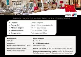 Language:
Size:
Nb of pages:
Inside paper:
Cover:
Simplified Chinese
190 (wide) x 260 (deep) mm, perfect binding
112 + 4 (covers)
Glossy 135 gms
300 gms / matt laminate finish
Frequency:
Duration:
Distribution dates:
Quantity:
Hotel distribution in Paris:
Distribution before arrival in Paris:
Additional distribution in Paris:
Biannual guide
2 x 6 months
June and November
2 x 25,000 copies/issue
+190 hotels where the Chinese stay during their trip in Paris
China Eastern Airline
Strategic points of information: OTCP, Chinese banks, Embassy, Travel Agencies
A practical guide to Paris for chinese visitors
Artwork deadline: 1st
edition : April 15th
/ 2nd
edition : October 15th
latin america Edition
where®
Paris2
2
where®
Paris
Groupe where : 35 rue des Mathurins, 75008 Paris | Tel: 01 43 12 56 56 | Fax: 01 43 12 56 57 | www.whereparis.paris | paris@wheremagazine.com
chinese Edition
 