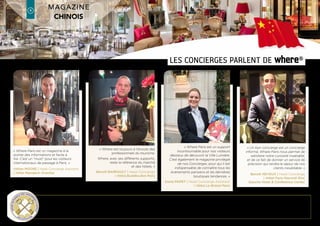 ULTRA-TARGETED distribution
A selection of hotels where the Chinese stay
Hotel Acadia Opéra (BW)
Hotel Albion (d’)
Hotel All Seasons Bercy
Hotel All Seasons Paris Voltaire République
Hotel Amarante
Hotel Amarante Beau Manoir (BW)
Hotel Amarante Champs-Elysées
Hotel Ambassador (Marriott)
Hotel Ampère
Hotel Arcade (de l’)
Hotel Ariane Montparnasse
Hotel Astor St Honoré
Hotel Astra Opéra (BW)
Hotel Atala
Hotel Baltimore - MGallery Collection
Hotel Balzac
Hotel Beauchamps
Hotel Bedford
Hotel Bel Ami Saint-Germain-des-Prés
Hotel Belloy St-Germain (BW)
Hotel Bradford Elysées
Hotel Bristol (Le)
Hotel Buddha-Bar
Hotel California
Hotel Campanile - Pont de Suresnes
Hotel Campanile Paris 19 - La Villette
Hotel Campanile Paris Sud - Clamart
Hotel Castiglione (de)
Hotel Castille Starhotels
Hotel Chambiges
Hotel Champs-Elysées Friedland
Hotel Champs-Elysées Plaza
Hotel Château Frontenac
Hotel Chateaubriand
Hotel Chinagora Huatian
Hotel Citadines Opéra Vendôme
Hotel Claridge Bellman
Hotel Colisée (du) (BW)
Hotel Collectionneur Arc de Triomphe (du)
Hotel Concorde Montparnasse
Hotel Concorde Opéra Paris St Lazare
Hotel Costes
Hotel Courtyard by Marriott
Hotel Courtyard by Marriott Arcueil
Hotel Courtyard By Marriott Colombes
Hotel Courtyard by Marriott St Denis
Hotel Crowne Plaza République
Hotel Derby Alma (Le)
Hotel Disneyland®
Hotel Disney’s Hotel New York®
Hotel Ducs de Bourgogne Best Western
Hotel Empire Elysées (BW)
Hotel Evergreen Laurel
Hotel Fabric
Hotel Flèche d’Or (BW)
Hotel Forest Hill La Villette
Hotel Fouquet’s Barrière
Hotel Four Seasons George V Paris
Hotel France Louvre
Hotel François Ier
Hotel Franklin Roosevelt
Fraser Suites - Le Claridge Paris
Fraser Suites Harmonie
Hotel Gaillon Opéra (BW)
Hotel Général (Le)
Hotel Grand Hotel Inter-Continental
Grand Hôtel du Palais Royal
Hotel Hilton Paris La Defense
Hotel Holiday Inn
Hotel Holiday Inn Express Canal de la Villette
Hotel Holiday Inn Paris Bastille
Hotel Holiday Inn Paris Notre Dame
Hotel Holiday Inn Paris St. Germain
Hotel Holliday Inn Jean Jaures
Hotel Holliday Inn Porte de Clichy
Hotel Home Plazza Jardins du Marais
Hotel Horset Opéra
Hotel Horset Washington (L’)
Hotel Hyatt Regency Paris Etoile
Hotel Hyatt Regency Paris Madeleine
Hotel Ibis Bercy
Hotel InterContinental Marceau
Hotel Keppler
Hotel Kleber
Hotel Kyriad Bercy
Hotel Kyriad Montmartre
Hotel Kyriad Paris Ouest - La Défense
Hotel Kyriad Porte d’Orléans
Hotel Lancaster
Hotel Lavoisier (Le)
Hotel le Patio St Antoine (BW)
Hotel Left Bank St-Germain (BW)
Hotel Londres et New York
Hotel Lotti
Hotel Louis II
Hotel Louvre (du)
Hotel Lutetia
Hotel Mac Mahon
Hotel Maison Champs-Elysées (La)
Hotel Majestic & Villa
Hotel Mandarin Oriental, Paris
Hotel Manoir St-Germain (Au) (BW Premier)
Hotel Manufacture (La)
Hotel Marais Bastille (BW)
Hotel Mareuil
Hotel Marriott Champs-Elysées
Hotel Mathis Elysées Matignon
Hotel Median Porte de Versailles
Hotel Melia Royal Alma Boutique Hotel
Hotel Mercure Royal Madeleine
Hotel Mercure Haussmann St.Augustin
Hotel Mercure La Défense 5
Hotel Mercure Paris la Villette
Hotel Meurice
Hotel Millennium Opéra Paris
Hotel Montalembert
Hotel Mövenpick
Hotel Streets
Hotel Napoléon
Hotel Newton Opéra
Hotel Normandy
Hotel Novotel Paris Est
Hotel Novotel Paris Gare Montparnasse
Hotel Novotel Paris Les Halles
Hotel Novotel Paris Porte d’Italie
Hotel Novotel Paris Tour Eiffel
Hotel Oceania Paris Porte de Versailles
Hotel Odéon (de l’)
Hotel Opal Opéra (BW Premier)
Hotel Opéra Liège (BW Premier)
Hotel Opéra Richepanse
Hotel Paris Marriott Rive Gauche
Hotel Park Hyatt Vendôme Paris
Hotel Park Lane
Hotel Pavillon des Lettres
Hotel Peninsula
Hotel Pergolese
Hotel Pershing Hall
Hotel Plaza Athenée Paris
Hotel Plaza Elysées (BW)
Hotel Powers
Hotel Prince de Galles
Hotel Pullman Montparnasse
Hotel Pullman Paris Bercy
Hotel Pullman Paris La Defense
Hotel Pullman Paris Tour Eiffel
Hotel Radisson Blu Dokhan’s
Hotel Radisson Blu Metropolitan
Hotel Radisson SAS Disneyland
Hotel Radisson SAS Boulogne
Hotel Radisson SAS Champs-Elysees
Hotel Raphaël
Hotel Regent’s Garden (BW)
Hotel Regina Paris
Hotel Renaissance Paris Arc de Triomphe
Hotel Renaissance Paris La Defense
Hotel Renaissance Paris Le Parc Trocadero
Hotel Renaissance Paris Vendôme
Hotel Résidence Lord Byron
Hotel Rochester Champs-Elysées
Hotel Ronceray Paris Opéra (BW)
Hotel Royal Regency Vincennes
Hotel Royal St. Honoré
Hotel San Regis
Hotel Scribe
Hotel Shangri-La
Hotel Sofitel Paris Arc de Triomphe
Hotel Sofitel La Defense Centre
Hotel Sofitel Le Faubourg Paris
Hotel Splendid
Hotel Splendid Etoile
Hotel St James & Albany
Hotel St. James Paris
Hotel Tim Hôtel Opéra Madeleine
Hotel Tourville (Le)
Hotel Trémoille (de la)
Hotel Triangle d’Or (du)
Hotel Tryp François
Hotel Vendôme (de)
Hotel Vernet
Hotel Vignon (Le)
Hotel Vigny (de)
Hotel Villa Lutece Port Royal
Hotel W Opéra
Hotel Waldorf Arc de Triomphe
Hotel Waldorf Madeleine
Hotel Waldorf Trocadero
Hotel Walt (Le)
Hotel Warwick
Hotel Westin Paris
Hotel Westminster
latin america Edition
where®
Paris2
4
where®
Paris
Groupe where : 35 rue des Mathurins, 75008 Paris | Tel: 01 43 12 56 56 | Fax: 01 43 12 56 57 | www.whereparis.paris | paris@wheremagazine.com
chinese Edition
In bold are approved 5* hotels
 