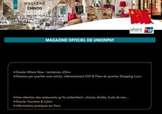 Paris, a favourite destination for Chinese tourists in Europe
- Growth rate of the Chinese market
- Favourable exchange rate
- Increase of tourists from China
to France
- Significant increase of flights
from China
- Increased purchasing power
- All the Chinese dream of visiting Paris
- Visiting Paris is a sign of wealth and
social standing
of the Chinese visitors travel budget is
dedicated to shopping.
(Source Patricia Barthélemy, responsible for the Asian
& Middle Eastern market in the Paris Tourist Office)
60%
The price of luxury products is 50%
more expensive in China. (Source Reuters)
In the last 4 years, spending by Chinese
visitors on duty-free goods has multiplied
by 6,5
50%
x6,5
Average amount spent per visitor,
per day, in one shop (Source Global Blue)1470 €
latin america Edition
where®
Paris2
6
where®
Paris
Groupe where : 35 rue des Mathurins, 75008 Paris | Tel: 01 43 12 56 56 | Fax: 01 43 12 56 57 | www.whereparis.paris | paris@wheremagazine.com
chinese Edition
 
