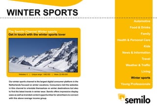 WINTER SPORTS
Automotive
The Semilo Channel Winter sports
Get in touch with the winter sports lover

Food & Drinks
Family
Health & Personal Care
Kids
News & Information
Travel
Weather & Traffic

Websites: 5

|

Unique range: 1.662.500

| Views: 22.900.000

Living
Winter sports

Our winter sports channel is the largest digital consumer platform in the
Netherlands focused on winter vacations. Consumers visit the websites
in this channel to orientate themselves on winter destinations but also
to find the latest trends in winter wear. Semilo offers impressive display
sizes as well as branded content opportunities for advertisers to connect
with this above average income group.

Young Professionals

 