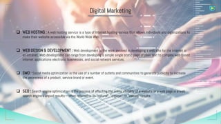 Digital Marketing
 WEB HOSTING : A web hosting service is a type of Internet hosting service that allows individuals and organizations to
make their website accessible via the World Wide Web.
 WEB DESIGN & DEVELOPMENT : Web development is the work involved in developing a web site for the Internet or
an intranet. Web development can range from developing a simple single static page of plain text to complex web-based
internet applications electronic businesses, and social network services.
 SMO : Social media optimization is the use of a number of outlets and communities to generate publicity to increase
the awareness of a product, service brand or event.
 SEO : Search engine optimization is the process of affecting the online visibility of a website or a web page in a web
search engine's unpaid results—often referred to as "natural", "organic", or "earned" results.
 