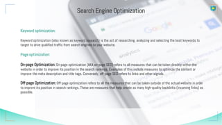 Keyword optimization:
Keyword optimization (also known as keyword research) is the act of researching, analyzing and selecting the best keywords to
target to drive qualified traffic from search engines to your website.
Page optimization:
On-page Optimization: On-page optimization (AKA on-page SEO) refers to all measures that can be taken directly within the
website in order to improve its position in the search rankings. Examples of this include measures to optimize the content or
improve the meta description and title tags. Conversely, off-page SEO refers to links and other signals.
Off-page Optimization: Off-page optimization refers to all the measures that can be taken outside of the actual website in order
to improve its position in search rankings. These are measures that help create as many high-quality backlinks (incoming links) as
possible.
Search Engine Optimization
 