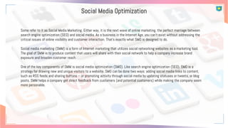 Social Media Optimization
Some refer to it as Social Media Marketing. Either way, it is the next wave of online marketing, the perfect marriage between
search engine optimization (SEO) and social media. As a business in the Internet Age, you can’t exist without addressing the
critical issues of online visibility and customer interaction. That’s exactly what SMO is designed to do.
Social media marketing (SMM) is a form of Internet marketing that utilizes social networking websites as a marketing tool.
The goal of SMM is to produce content that users will share with their social network to help a company increase brand
exposure and broaden customer reach.
One of the key components of SMM is social media optimization (SMO). Like search engine optimization (SEO), SMO is a
strategy for drawing new and unique visitors to a website. SMO can be done two ways: adding social media links to content,
such as RSS feeds and sharing buttons -- or promoting activity through social media by updating statuses or tweets, or blog
posts. SMM helps a company get direct feedback from customers (and potential customers) while making the company seem
more personable.
 