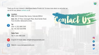 Thank you for your interest in MarkSpace Media Private Ltd. To know more about us and what we
can do for you, please contact us on:
Location:
USA: 2423 S Xanadu Way, Aurora, Colorado 80014
Asia: 304, 3rd Floor, Connaught Place, Bund Garden Road,
Pune 411001, Maharashtra India.
Tel:
USA: +1 201 689 2160
Tel: +91 202 616 8786
Sales Team:
Tel: +1 201 689 2160
Enquires & Inside Sales: info@markspacemedia.com
Website: www.markspacemedia.com
 