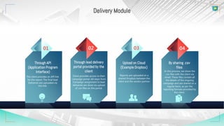 Through lead delivery
portal provided by the
client
Client provides access to their
campaign portal. All steps from
Campaign assignment to lead
deliveries are done via upload
of .csv files on this portal.
02
Through API
(Application Program
Interface)
The client provides an API link
for the report. The final lead
Deliveries are uploaded via
this link.
01
Upload on Cloud
(Example Dropbox)
Reports are uploaded on a
shared Dropbox between the
client and the vendor partner.
03
By sharing .csv
files
In this process, we share the
.csv files with the client via
email. These files contain all
the details of the ongoing
campaign and are shared on a
regular basis, as per the
reporting formats provided by
the client.
04
Delivery Module
 