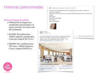 YoNovia Fanpage Facebook.
a.Publicación de imagen con
encabezado mencionando a la
marca con link a los sitios web
del contratante.
!
1.$10,000. Por publicación-
100mil impactos garantizados-
Costo por impacto $0.10 ctvs
!
2.$40,000. Por 5 publicaciones-
20% desc.- 500mil impactos-
Costo x impacto $0.08 ctvs.
Historias patrocinadas
 