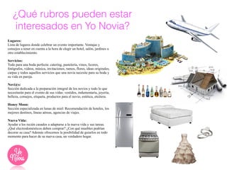¿Qué rubros pueden estar
interesados en Yo Novia?!
!
Lugares:
Lista de lugares donde celebrar un evento importante. Ventajas y
consejos a tener en cuenta a la hora de elegir un hotel, salón, jardines u
otro establecimiento.
!
Servicios:
Todo para una boda perfecta: catering, pastelería, vinos, licores,
fotógrafos, videos, música, invitaciones, ramos, flores, ideas originales,
carpas y todos aquellos servicios que una novia necesite para su boda y
su vida en pareja.
!
Novi@s:
Sección dedicada a la preparación integral de los novios y todo lo que
necesitarán para el evento de sus vidas: vestidos, indumentaria, joyería,
belleza, consejos, etiqueta, productos para el novio, estética, etcétera.
!
Honey Moon:
Sección especializada en lunas de miel: Recomendación de hoteles, los
mejores destinos, líneas aéreas, agencias de viajes.
!
Nueva Vida:
Ayudar a los recién casados a adaptarse a la nueva vida y sus tareas.
¿Qué electrodomésticos deben comprar? ¿Con qué muebles podrían
decorar su casa? Además ofrecemos la posibilidad de guiarlos en todo
momento para hacer de su nueva casa, un verdadero hogar.
 