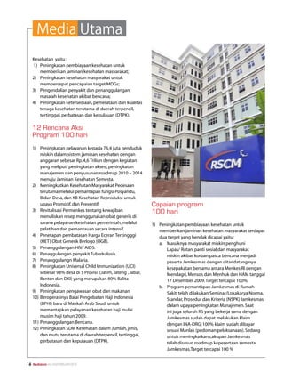 Media Utama
     Kesehatan yaitu :
     1) 	 Peningkatan pembiayaan kesehatan untuk
          memberikan jaminan kesehatan masyarakat;
     2) 	 Peningkatan kesehatan masyarakat untuk
          mempercepat pencapaian target MDGs;
     3) 	 Pengendalian penyakit dan penanggulangan
          masalah kesehatan akibat bencana;
     4) 	 Peningkatan ketersediaan, pemerataan dan kualitas
          tenaga kesehatan terutama di daerah terpencil,
          tertinggal, perbatasan dan kepulauan (DTPK).

     12 Rencana Aksi
     Program 100 hari
     1)	 Peningkatan pelayanan kepada 76,4 juta penduduk
         miskin dalam sistem jaminan kesehatan dengan
         anggaran sebesar Rp. 4,6 Triliun dengan kegiatan
         yang meliputi peningkatan akses , peningkatan
         manajemen dan penyusunan roadmap 2010 – 2014
         menuju Jaminan Kesehatan Semesta.
     2)	 Meningkatkan Kesehatan Masyarakat Pedesaan
         terutama melalui pemantapan fungsi Posyandu,
         Bidan Desa, dan KB Kesehatan Reproduksi untuk
         upaya Promotif, dan Preventif.                          Capaian program
     3)	 Revitalisasi Permenkes tentang kewajiban                100 hari
         menuliskan resep menggunakan obat generik di
         sarana pelayanan kesehatan pemerintah, melalui          1)	 Peningkatan pembiayaan kesehatan untuk
         pelatihan dan pemantauan secara intensif.                   memberikan jaminan kesehatan masyarakat terdapat
     4)	 Penetapan pembatasan Harga Eceran Tertingggi                dua target yang hendak dicapai yaitu:
         (HET) Obat Generik Berlogo (OGB).                           a.	 Masuknya masyarakat miskin penghuni
     5)	 Penanggulangan HIV/ AIDS.                                       Lapas/ Rutan, panti sosial dan masyarakat
     6)	 Penaggulangan penyakit Tuberkulosis.                            miskin akibat korban pasca bencana menjadi
     7)	 Penanggulangn Malaria.                                          peserta Jamkesmas dengan ditandatanginya
     8)	 Peningkatan Universal Child Immunization (UCI)                  kesepakatan bersama antara Menkes RI dengan
         sebesar 98% desa di 5 Provisi (Jatim, Jateng , Jabar,           Mendagri, Mensos dan Menhuk dan HAM tanggal
         Banten dan DKI) yang merupakan 80% Balita                       17 Desember 2009. Target tercapai 100%.
         Indonesia.                                                  b.	 Program pemantapan Jamkesmas di Rumah
     9)	 Peningkatan pengawasan obat dan makanan                         Sakit, telah dilakukan Seminar/Lokakarya Norma,
     10)	Beroperasinya Balai Pengobatan Haji Indonesia                   Standar, Prosedur dan Kriteria (NSPK) Jamkesmas
         (BPHI) baru di Makkah Arab Saudi untuk                          dalam upaya peningkatan Manajemen. Saat
         memantapkan pelayanan kesehatan haji mulai                      ini juga seluruh RS yang bekerja sama dengan
         musim haji tahun 2009.                                          Jamkesmas sudah dapat melakukan klaim
     11)	Penanggulangan Bencana.                                         dengan INA-DRG; 100% klaim sudah dibayar
     12)	Peningkatan SDM Kesehatan dalam Jumlah, jenis,                  sesuai Manlak (pedoman pelaksanaan). Sedang
         dan mutu terutama di daerah terpencil, tertinggal,              untuk meningkatkan cakupan Jamkesmas
         perbatasan dan kepulauan (DTPK).                                telah disusun roadmap kepesertaan semesta
                                                                         Jamkesmas.Target tercapai 100 %


16   Mediakom No.XXII/FEBRUARI/2010
 