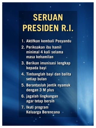 SERUAN
                            PRESIDEN R.I.
                          1.	Aktifkan kembali Posyandu
                          2.	Periksakan ibu hamil
                             minimal 4 kali selama 	
                             masa kehamilan
                          3.	Berikan imunisasi lengkap
                             kepada bayi
                          4.	Timbanglah bayi dan balita
                             setiap bulan
                          5.	Berantaslah jentik nyamuk
                             dengan 3 M plus
                          6.	jagalah lingkungan 	 	
                             agar tetap bersih
                          7.	Ikuti program 		 	
                             Keluarga Berencana

60   Mediakom No.XXII/FEBRUARI/2010	
 