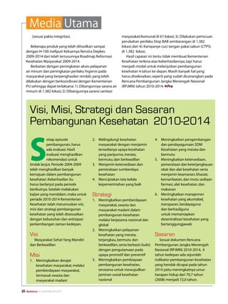 Media Utama
         (sesuai pakta integritas).                             masyarakat/komunal di 61 lokasi; 3). Dilakukan pemicuan
                                                                perubahan perilaku Stop BAB sembarangan di 1.382
         Beberapa produk yang telah dihasilkan sampai           lokasi; dan 4). Kampanye cuci tangan pakai sabun (CTPS)
     dengan H-100 meliputi Keluarnya Renstra Depkes             di 1.382 lokasi.
     2009-2014 dan telah tersusunnya Roadmap Reformasi             Hasil capaian ini tentu tidak membuat Kementerian
     Kesehatan Masyarakat 2009-2014.                            Kesehatan terlena atas keberhasilannya, tapi harus
         Berkaitan dengan peningkatan akses pelayanan           menjadi modal untuk melanjutkan pembangunan
     air minum dan peningkatan perilaku higienis pada           kesehatan 4 tahun ke depan. Masih banyak hal yang
     masyarakat yang berpenghasilan rendah, yang telah          harus diselesaikan, seperti yang sudah dicanangkan pada
     dilakukan dengan berkoordinasi dengan Kementerian          Rencana Pembangunan Jangka Menengah Nasional
     PU sehingga dapat terlaksana: 1). Dibangunnya sarana air   (RPJMN) tahun 2010-2014. lPra
     minum di 1.382 lokasi; 2). Dibangunnya sarana sanitasi




       Visi, Misi, Strategi dan Sasaran
       Pembangunan Kesehatan 2010-2014


       S
                  etiap episode              2.	 Melingdungi kesehatan                4.	 Meningkatkan pengembangan
                  pembangunan, harus             masyarakat dengan menjamin               dan pendayagunaan SDM
                  ada evaluasi. Hasil            tersedianya upaya kesehatan              Kesehatan yang merata dan
                  evaluasi menghasilkan          yang paripurna, merata,                  bermutu
                  rekomendasi untuk              bermutu, dan berkeadilan             5.	 Meningkatkan ketersediaan,
       tindak lanjut. Periode 2004-2009      3.	 Menjamin ketersediaan dan                pemerataan dan keterjangkauan
       telah menghasilkan banyak                 pemerataan sumberdaya                    obat dan alat kesehatan serta
       kemajuan dalam pembangunan                kesehatan                                menjamin keamanan, khasiat,
       kesehatan. Keberhasilan itu           4.	 Menciptakan tata kelola                  kemanfaatan, dan mutu sediaan
       harus berlanjut pada periode              kepemerintahan yang baik                 farmasi, alat kesehatan, dan
       berikutnya. Setelah melakukan                                                      makanan
       kajian yang mendalam, maka untuk      Strategi                                 6.	 Meningkatkan manajemen
       periade 2010-2014 Kementerian         1.	 Meningkatkan pemberdayaan                kesehatan yang akuntabel,
       Kesehatan telah merumuskan visi,          masyarakat, swasta dan                   transparan, berdayaguna
       misi dan strategi pembangunan             masyarakat madani dalam                  dan berhasilguna
       kesehatan yang telah disesuaikan          pembangunan kesehatan                    untuk memantapkan
       dengan kebutuhan dan antisipasi           melalui kerjasama nasional dan           desentralisasi kesehatan yang
       perkembangan zaman kedepan.               global                                   bertanggungjawab
                                             2.	 Meningkatkan pelayanan
       Visi                                      kesehatan yang merata,               Sasaran
         Masyarakat Sehat Yang Mandiri           terjangkau, bermutu dan                 Sesuai dokumen Rencana
       dan Berkeadilan                           berkeadilan, serta berbasis bukti;   Pembangunan Jangka Menengah
                                                 dengan pengutamaan pada              Nasional (RPJMN) 2010-2014, 4
       Misi                                      upaya promotif dan preventif         tahun kedepan ada sejumlah
       1.	 Meningkatkan derajat              3.	 Meningkatkan pembiayaan              indikator pembangunan kesehatan
           kesehatan masyarakat, melalui         pembangunan kesehatan,               yang hendak dicapai pada tahun
           pemberdayaan masyarakat,              terutama untuk mewujudkan            2014 yaitu meningkatnya umur
           termasuk swasta dan                   jaminan sosial kesehatan             harapan hidup dari 70,7 tahun
           masyarakat madani                     nasional                             (2008) menjadi 72,0 tahun.


20   Mediakom No.XXII/FEBRUARI/2010
 