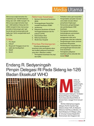Media Utama
Menurunya angka kematian ibu            Reformasi Kesehatan                  •	     Perbaikan status gizi masyarakat
melahirkan per 100.000 kelahiran        1.	 Bantuan Operasional Kesehatan    •	     Pengendalian penyakit menular
hidup dari 228 ( 2008) menjadi 118.         (BOK)                                   serta tidak menular diikuti
Menurunya angka kematian bayi           2.	 Penanggulangan Daerah Ber-              penyehatan lingkungan
per 1.000 kelahiran hidup dari 34 (         masalah Kesehatan (PDBK)         •	     Pemenuhan, pengembangan
2008) menjadi 24 dan menurunya          3.	 Jamkesmas                               dan pemberdayaan SDM
prevalensi kekurangan gizi ( gizi       4.	 Pelayanan Kesehatan di Daerah           kesehatan
buruk dan gizi kurang) pada anak            Tertinggal Perbatasan dan Ke-    •	     Peningkatan ketersediaan,
balita dari 18,4% menjadi lebih kecil       pulauan (DTPK)                          keterjangkauan, pemerataan,
dari 15%.                               5.	 Ketersediaan Obat                       keamanan, mutu dan
                                        6.	 Reformasi Birokrasi                     penggunaan obat serta
5 Nilai                                 7.	 World Class Hospital                    pengawasan obat dan makanan
1.	 Pro rakyat                                                               •	     Pengembangan sistem Jaminan
2.	 Inklusif                            Prioritas Pembangunan                       Kesehatan Masyarakat
3.	 Responsif (Tanggap sesuai ma-          Prioritas pembangunan             •	     Pemberdayaan masyarakat dan
    salah dan kewilayahan)              kesehatan yaitu peningkatan akses           penanggulangan bencana dan
4.	 Efektif                             dan kualitas pelayanan kesehatan            krisis kesehatan
5.	 Bersih                              yang akan dilakukan melalui :        •	     Peningkatan pelayanan
                                        •	 Peningkatan kesehatan ibu, bayi          kesehatan primer, sekunder dan
                                            dan balita                              tersier.lSmd




Endang R. Sedyaningsih
Pimpin Delegasi RI Pada Sidang ke-126
Badan Eksekutif WHO


                                                                                  M
 Menkes bersama                                                                                            enkes dr.
 delegasi negara lain                                                                                      Endang R.
 pada sidang WHO                                                                                           Sedyaningsih,
                                                                                                           MPH, Dr. PH,
                                                                                                           memimpin
                                                                                                           Delegasi
                                                                                                           Republik
                                                                                  Indonesia pada Sidang ke-126 Badan
                                                                                  Eksekutif Organisasi Kesehatan
                                                                                  Dunia (Executive Board WHO) di
                                                                                  Jenewa Swiss tanggal 18-23 Januari
                                                                                  2010.
                                                                                      Menkes didampingi anggota
                                                                                  delegasi, Prof. Dr. Tjandra Yoga
                                                                                  Aditama-Dirjen P2PL, Dr. Makarim
                                                                                  Wibisono-Staf Khusus Menkes, Dr
                                                                                  David Mulyono, Dr. Widjaja Lukito,
                                                                                  dr. Untung S Sutarjo-Kepala Biro
                                                                                  Perencanaan dan Anggaran dan


                                                                                                 No.XXII/FEBRUARI/2010 Mediakom   21
 