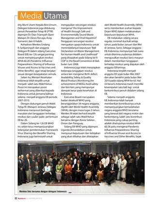 Media Utama
     drg. Murti Utami-Kepala Biro Umum.      mengajukan rancangan resolusi          oleh World Health Assembly (WHA),
     Delegasi Indonesia juga didukung        mengenai “the Improvement              serta memberikan arahan kepada
     penuh Perwakilan Tetap RI (PTRI)        of Health through Safe and             Dirjen WHO dalam melaksanakan
     dipimpin Dr. Dian Triansyah Djani-      Environmentally Sound Waste            keputusan-keputusan WHA.
     Watapri, Dr. Desra Percaya, Acep        Managemen and Viral Hepatitist”   .        EB melakukan sidang secara
     Somantri, dan A Habib.                  Pengajuan rancangan resolusi           regular, minimal dua kali setiap
         Kehadiran Menkes Endang             merupakan upaya Indonesia untuk        tahun, pada bulan Januari dan Mei
     R. Sedyaningsih dan anggota             menindaklanjuti keputusan “Bali        di Jenewa, Swiss. Sebagai anggota
     Delegasi RI dalam sidang Executive      Declaration on Waste Management        EB, Indonesia, mempunyai hak suara
     Board (EB) ke-126 sangat penting        for Human Health and Livelihood”       untuk diterima usulannya didalam
     untuk memperjuangkan resolusi           yang disepakati pada Sidang ke-9       mengusulkan resolusi baru maupun
     WHA 60.28 (Pandemic Influenza           COP to the Basel Convention di Bali,   dalam memberikan tanggapan
     Preparedness: Sharing of Influenza      bulan Juni 2008.                       terhadap resolusi yang diajukan oleh
     Viruses and Access to Vaccines and         Indonesia juga telah menyiapkan     anggota EB lainnya.
     Other Benefits) agar tetap berjalan     beberapa tanggapan resolusi                Indonesia terpilih menjadi
     sesuai dengan kesepakatan semula.       antara lain mengenai Birth defect,     anggota EB sejak bulan Mei 2007
         Selain itu, Menteri Kesehatan       Availability, Safety,  Quality        dan akan berakhir pada bulan Mei
     Indonesia telah terpilih untuk          Blood Product, Monitoring the          2010 pada sidang WHA ke-63. Hal
     menjadi salah satu Wakil Ketua.         achievement of MDGs, food safety       ini berarti, Indonesia masih memiliki
     Posisi ini merupakan posisi             dan lain-lain, yang mempunyai          kesempatan satu kali lagi untuk
     terhormat yang diberikan kepada         dampak besar pada kesehatan di         berkontribusi penuh didalam sidang
     Indonesia untuk pertama kalinya         Indonesia.                             EB.
     selama menjadi anggota EB periode          Executive Board merupakan               Selama menjadi anggota
     2007-2010.                              badan eksekutif WHO yang               EB, Indonesia telah banyak
         Dengan dukungan penuh Wakil         beranggotakan 34 negara anggota,       memberikan kontribusinya untuk
     Tetap RI (Watapri) Jenewa, Delegasi     dipilih oleh World Health Assembly     memperjuangkan kemaslahatan
     Indonesia menyusun berbagai             (WHA), dengan masa tugas 3 tahun.      negara anggota WHO terutama
     masukan dan tanggapan terhadap          Menkes RI telah berhasil terpilih      yang berasal dari negara miskin dan
     resolusi dan usulan pada pertemuan      sebagai salah satu Wakil Ketua         berkembang. Salah satu kontribusi
     EB ke-26.                               bersama dengan Korea Selatan ,         Indonesia yang cukup penting
         Dalam Sidang ke-126 EB-WHO          Oman dan Paraguay .                    adalah disetujuinya resolusi WHA
     ini, selain terus memperjuangkan           Sidang EB-WHO yang dipimpin         60.28 yaitu mengenai Pandemic
     kelanjutan pembentukan Framework        Uganda dimandatkan untuk               Influenza Preparedness: Sharing
     Virus Sharing dan Benefits Sharing,     menyusun keputusan dan kebijakan       of Influenza Viruses and Access to
     Indonesia juga berinisiatif untuk       yang akan dibahas dan ditetapkan       Vaccines and Other Benefits. Sejak




      Menkes foto bersama dengan delegasi Indonesia

22   Mediakom No.XXII/FEBRUARI/2010
 