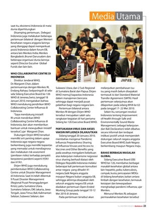 Media Utama
saat itu, eksistensi Indonesia di mata
dunia diperhitungkan
   Disamping pertemuan, Delegasi
Indonesia juga melakukan beberapa
pertemuan bilateral dengan Menteri
Kesehatan negara anggota lainnya
yang dianggap dapat memperkuat
posisi Indonesia dalam forum EB,
antara lain Menkes India, Menkes
Bangladesh, Brunei Darussalam dan
beberapa organisasi dunia lainnya
seperti Director Excutive Global
Funds dan lain-lain.

WHO COLLABORATIVE CENTRE DI
INDONESIA
    Direktur Jenderal WHO,
Dr. Margaret Chan, dalam
pertemuannya dengan Menkes RI,           Sulawesi Utara, dan 2 Sub Regional     melanjutkan pembahasan isu-
Endang Rahayu Sedyaningsih di sela-      di Sumatera Barat dan Papua. Dirjen    isu yang masih belum disepakati
sela Sidang Executive Board ke-126       WHO memuji kapasitas Indonesia         termasuk isi dari Standard Material
WHO di Jenewa,Swiss, tanggal 18          dalam manajemen bencana                Transfer Agreement (SMTA). Hasil
Januari 2010, mengatakan bahwa           sehingga dapat menjadi pusat           pertemuan selanjutnya akan
WHO mendukung pendirikan WHO             pelatihan bagi negara-negara lain.     dilaporkan pada sidang WHA ke 63
Collaborating Center Influenza di           Pertemuan bilateral antara          pada tanggal 17- 22 Mei 2010.
Indonesia.                               Menkes RI dengan Dirjen WHO               Selain itu, rancangan resolusi
    “Saya mendukung inisiatif            tersebut merupakan salah satu          Indonesia tentang Improvement
RI untuk mendirikan WHO                  rangkaian kegiatan di hari pertama     of Health through Safe and
Collaborating Centre Influenza di        Sidang ke-126 Executive Board WHO.     Environmentally Sound Waste
Indonesia, dan akan memberikan                                                  Management (sebagai kelanjutan
bantuan untuk mewujudkan inisiatif       PERTUKARAN VIRUS DAN AKSES             dari Bali Declaration) telah dibahas
tersebut” ujar Margaret Chan.
           ,                             VAKSIN INFLUENZA DILANJUTKAN           secara informal dan terdapat
    Dukungan Dirjen WHO tersebut             Sidang tanggal 20 January 2010,    indikasi positif untuk memperoleh
memiliki arti penting dalam upaya        membahas mengenai Pandemic             dukungan seluruh negara anggota
Indonesia agar negara-negara             Influenza Preparedness: Sharing        Executive Board WHO, baik Negara
berkembang juga memiliki kapasitas       of Influenza Viruses and Access to     berkembang maupun Negara maju.
yang memadai untuk mendiagnosa           Vaccines and Other Benefits yang
dan melakukan risk assesment             pada awalnya mengalami kebekuan        BAHAS BERBAGAI MASALAH
(penilaian risiko) terhadap penyakit     atas kelanjutan mekanisme negosiasi    GLOBAL
berpotensi pandemi seperti H5N1          virus sharing, berhasil diatasi oleh      Sidang Executive Board (EB)
dan H1N1.                                Delegasi Republik Indonesia melalui    WHO ke-126, membahas berbagai
    Dirjen WHO juga mendukung            beberapai kali pertemuan konsultasi    masalah kesehatan global antara
pembentukan WHO Collaborating            antar negara yang dihadiri 41          lain hepatitis, polio, tuberculosis,
Centre untuk Disaster Management         negara, baik Negara anggota            campak, kusta, pencapaian MDGs
di Indonesia. Saat ini telah dibentuk    maupun Negara bukan anggota EB,        di bidang kesehatan, kaitan antara
9 Pusat Disaster Management              sehingga akhirnya disepakati oleh      limbah dengan kesehatan, termasuk
(Regional Pusat Penanggulangan           seluruh anggota negara EB untuk        kesiapan dan kewaspadaan
Krisis), yaitu Sumatera Utara,           diadakan pertemuan Open-Ended          menghadapi pandemi influenza, ujar
Sumatera Selatan, DKI Jakarta, Jawa      Working Group pada tanggal 10-12       Menkes.
Tengah, Jawa Timur, Bali, Kalimantan     Mei 2010 di Jenewa.                       Menurut Menkes RI, sebagian
Selatan, Sulawesi Selatan, dan               Pada pertemuan tersebut akan       permasalahan kesehatan tersebut


                                                                                               No.XXII/FEBRUARI/2010 Mediakom   23
 
