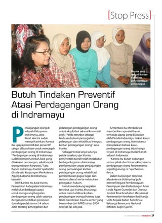 Stop Press




                                                                                                    Meraka yang
                                                                                                    menjadi korban
                                                                                                    trafficking
                                                                                                    perlu mendapat
                                                                                                    perlindungan




Butuh Tindakan Preventif
Atasi Perdagangan Orang
di Indramayu

P
            erdagangan orang di       pelarangan perdagangan orang               Sementara itu, Menkokesra
            wilayah Kabupaten         untuk eksploitasi seksual komersial     memberikan apresiasi besar
            Indramayu, Jawa           anak. ‘’Perda tersebut sebagai          terhadap upaya yang dilakukan
            Barat, saat ini sudah     landasan hukum pencegahan,              oleh Pemda Indramayu terkait kasus
            memprihatinkan. Karena    pelarangan dan rehabilitasi integrasi   perdagangan orang. Menkokesra
itu, upaya promotif dan preventif     korban perdagangan orang,” kata         menjelaskan bahwa kasus
sangat dibutuhkan untuk mencegah      Irianto.                                perdagangan orang tidak hanya
perdagangan orang di Indramayu.           Sebagai tindak lanjut adanya        terjadi di Indramayu melainkan di
‘’Perdagangan orang di Indramayu      perda tersebut, ujar Irianto,           seluruh Indonesia.
sudah memprihatinkan, baik yang       pemerintah daerah telah melakukan          ‘’Karena itu butuh dukungan
dilakukan perorangan, sekelompok      berbagai kegiatan diantaranya           semua pihak dan lintas sektor, karena
orang, maupun korporasi,’’ kata       pembentukan satgas perdagangan          perdagangan orang fenomenanya
Bupati Indramayu Irianto Syaifuddin   orang, pemulangan korban                seperti gunung es,’’ ujar Menko
di sela-sela kunjungan Menkokesra     perdagangan orang, rehabilitasi,        Kesra.
Agung Laksono di Indramayu,           pembentukan gugus tugas dan                Dalam kunjungan tersebut,
kemarin.                              rencana daerah serta melakukan          Menkokesra didampingi pula
    Oleh karena itu, kata Irianto,    penegakan hukum.                        Menteri Negara Pemberdayaan
Pemerintah Kabupaten Indramayu            Untuk mendukung kegiatan            Perempuan dan Perlindungan Anak
melakukan berbagai upaya              tersebut, ujar Irianto, khususnya       Linda Agum Gumelar dan Direktur
untuk mengurangi kegiatan             untuk merehabilitasi korban             Jendral Bina Kesehatan Masyarakat
perdagangan orang salah satunya       perdagangan orang pihaknya juga         Kementerian Kesehatan Budihardja
dengan menerbitkan peraturan          telah mendirikan trauma center yang     serta Kepala Badan Koordinasi
daerah (perda) nomor 14 tahun         bersumber dari APBD tahun 2009          Keluarga Berencana Nasional
2005 tentang pencegahan dan           sebesar Rp 300 juta.                    (BKKBN) Sugiri Syarief.


                                                                                             No.XXII/FEBRUARI/2010 Mediakom   29
 