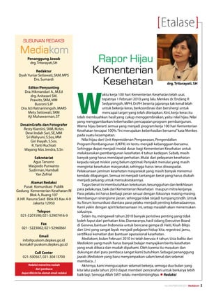 Etalase
    Susunan REDAKSI

  Mediakom
       Penanggung Jawab
        drg. Tritarayati,SH
                                                     Rapor Hijau
           Redaktur
 Dyah Yuniar Setiawati, SKM, MPS
                                                    Kementerian
          Drs. Sumardi

         Editor/Penyunting
                                                      Kesehatan                                      drg. Tritarayati, SH




                                           W
     Dra. Hikmandari A., M.Ed
          drg. Anitasari SM.                                 aktu kerja 100 hari Kementerian Kesehatan telah usai,
          Prawito, SKM, MM                                   tepatnya 1 Februari 2010 yang lalu. Menkes dr. Endang R
              Busroni S.IP                                   Sedyaningsih, MPH, Dr.PH beserta jajaranya tak kenal lelah
   Dra. Isti Ratnariningsih, MARS                            untuk bekerja keras, berkoordinasi dan bersinergi untuk
        Mety Setiowati, SKM                                  mencapai target yang telah ditetapkan. Kini, kerja keras itu
        Aji Muhawarman, ST                 telah membuahkan hasil yang cukup menggembirakan, yaitu nilai hijau. Nilai
                                           yang menggambarkan keberhasilan pencapaian program pembangunan.
  DesainGrafis dan Fotografer              Warna hijau berarti semua yang menjadi program kerja 100 hari Kementerian
   Resty Kiantini, SKM, M.Kes              Kesehatan tercapai 100%. “Ini merupakan keberhasilan bersama” kata Menkes
    Dewi Indah Sari, SE, MM
                                           pada suatu kesempatan.
     Sri Wahyuni, S.Sos, MM
        Giri Inayah, S.Sos.                   Nilai hijau dari Unit Kepresidenan Pengawasan, Pengendalian
         R. Yanti Ruchiati                 Program Pembangunan (UKP4) ini tentu menjadi kebanggaan bersama.
    Wayang Mas Jendra, S.Sn                Sehingga dapat menjadi modal dasar bagi Kementerian Kesehatan untuk
                                           melaksanakan pembangunan kesehatan 4 tahun kedepan. Sebab, masih
           Sekretariat                     banyak yang harus mendapat perhatian. Mulai dari pelayanan kesehatan
          Agus Tarsono                     kepada rakyat miskin yang belum optimal. Penyakit menular yang masih
        Waspodo Purwanto                   mengintai kesehatan masyarakat, sehingga harus terus diwaspadai.
        Sudirman, Hambali                  Pelaksanaan jaminan kesehatan masyarakat yang masih banyak menemui
            Yan Zefrial                    kendala dilapangan. Semua ini menjadi tantangan berat yang harus diubah
                                           menjadi peluang untuk mensukseskannya.
          Alamat Redaksi
                                              Tugas berat ini membutuhkan ketekunan, kesungguhan dan keikhlasan
      Pusat Komunikasi Publik
Gedung Kementerian Kesehatan RI            para pelakunya, baik dari Kementerian Kesehatan maupun mitra kerjanya.
         Blok A, Ruang 107                 Para pelaku ini harus berbagi peran sesuai dengan fokusnya masing-masing.
Jl. HR Rasuna Said Blok X5 Kav. 4-9        Membangun sinergisme peran, sehingga tidak terjadi tumpang tindih. Untuk
           Jakarta 12950                   itu forum komunikasi diantara para pelaku menjadi penting keberadaannya.
                                           Kami yakin dengan spirit kebersamaan ini, setiap masalah akan menemukan
           Telepon                         solusinya.
  021-5201590; 021-52907416-9                 Selain itu, mengawali tahun 2010 banyak peristiwa penting yang tidak
                                           boleh luput dari perhatian kita. Diantaranya, hasil sidang Executive Board
              Fax                          di Geneva, bantuan Indonesia untuk bencana gempa di Haiti, Kisah Bilqis
   021- 5223002; 021-52960661              dan Umi yang sangat layak menjadi pelajaran hidup kita, regestrasi jamu,
                                           sertifikasi kematian dan bantuan operasional kesehatan.
            Email
   info@puskom.depkes.go.id                   Mediakom, bulan Februari 2010 ini telah berusia 4 tahun. Usia balita dari
  kontak@ puskom.depkes.go.id              Mediakom yang masih harus banyak belajar menyajikan berita kesehatan
                                           yang enak dibaca dan mudah dipahami. Oleh karena itu masukan dan
           Call Center                     dukungan dari para pembaca sangat kami butuhkan. Sebagai penanggung
    021-500567, 021-30413700               jawab Mediakom yang baru menyampaikan salam kenal dan selamat
                                           membaca...!
        Redaksi menerima naskah               Akhirnya, kami mengucapkan selamat bekerja, semoga dua bulan yang
               dari pembaca:               kita lalui pada tahun 2010 dapat memberi pencerahan untuk berkarya lebih
   dapat dikirim ke alamat email redaksi
                                           baik lagi. Semoga Allah SWT selalu membimbingNya. l Redaksi

                                                                                                   No.XXII/FEBRUARI/2010 Mediakom   
 