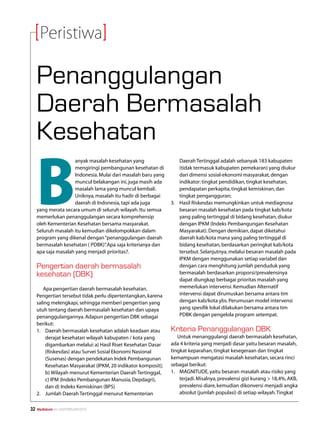 Peristiwa

     Penanggulangan
     Daerah Bermasalah
     Kesehatan

     B
                      anyak masalah kesehatan yang                  Daerah Tertinggal adalah sebanyak 183 kabupaten
                      mengiringi pembangunan kesehatan di           (tidak termasuk kabupaten pemekaran) yang diukur
                      Indonesia. Mulai dari masalah baru yang       dari dimensi sosial-ekonomi masyarakat, dengan
                      muncul belakangan ini, juga masih ada         indikator: tingkat pendidikan, tingkat kesehatan,
                      masalah lama yang muncul kembali.             pendapatan perkapita, tingkat kemiskinan, dan
                      Uniknya, masalah itu hadir di berbagai        tingkat pengangguran;
                      daerah di Indonesia, tapi ada juga        3.	 Hasil Riskesdas memungkinkan untuk mediagnosa
     yang merata secara umum di seluruh wilayah. Itu semua          besaran masalah kesehatan pada tingkat kab/kota
     memerlukan penanggulangan secara komprehensip                  yang paling tertinggal di bidang kesehatan, diukur
     oleh Kementerian Kesehatan bersama masyarakat.                 dengan IPKM (Indeks Pembangungan Kesehatan
     Seluruh masalah itu kemudian dikelompokkan dalam               Masyarakat). Dengan demikian, dapat diketahui
     program yang dikenal dengan “penanggulangan daerah             daerah kab/kota mana yang paling tertinggal di
     bermasalah kesehatan ( PDBK)” Apa saja kriterianya dan
                                   .                                bidang kesehatan, berdasarkan peringkat kab/kota
     apa saja masalah yang menjadi prioritas?.                      tersebut. Selanjutnya, melalui besaran masalah pada
                                                                    IPKM dengan menggunakan setiap variabel dan
     Pengertian daerah bermasalah                                   dengan cara menghitung jumlah penduduk yang
     kesehatan (DBK)                                                bermasalah berdasarkan proporsi/prevalensinya
                                                                    dapat diungkap berbagai prioritas masalah yang
        Apa pengertian daerah bermasalah kesehatan.                 memerlukan intervensi. Kemudian Alternatif
     Pengertian tersebut tidak perlu dipertentangkan, karena        intervensi dapat dirumuskan bersama antara tim
     saling melengkapi, sehingga memberi pengertian yang            dengan kab/kota ybs. Perumusan model intervensi
     utuh tentang daerah bermasalah kesehatan dan upaya             yang spesifik lokal dilakukan bersama antara tim
     penanggulangannya. Adapun pengertian DBK sebagai               PDBK dengan pengelola program setempat.
     berikut:
     1.	 Daerah bermasalah kesehatan adalah keadaan atau        Kriteria Penanggulangan DBK
         derajat kesehatan wilayah kabupaten / kota yang           Untuk menanggulangi daerah bermasalah kesehatan,
         digambarkan melalui: a) Hasil Riset Kesehatan Dasar    ada 4 kriteria yang menjadi dasar yaitu besaran masalah,
         (Riskesdas) atau Survei Sosial Ekonomi Nasional        tingkat keparahan, tingkat kesegeraan dan tingkat
         (Susenas) dengan pendekatan Indek Pembangunan          kemampuan mengatasi masalah kesehatan, secara rinci
         Kesehatan Masyarakat (IPKM, 20 indikator komposit);    sebagai berikut:
         b) Wilayah menurut Kementerian Daerah Tertinggal,      1.	 MAGNITUDE, yaitu besaran masalah atau risiko yang
         c) IPM (Indeks Pembangunan Manusia, Depdagri),             terjadi. Misalnya, prevalensi gizi kurang  18,4%, AKB,
         dan d) Indeks Kemiskinan (BPS)                             prevalensi diare, kemudian dikonversi menjadi angka
     2.	 Jumlah Daerah Tertinggal menurut Kementerian               absolut (jumlah populasi) di setiap wilayah. Tingkat


32   Mediakom No.XXII/FEBRUARI/2010	
 