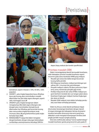Peristiwa
                                                             Masyarakat bangga dengan
                                                             kartu Jamkesmas




                                                               depan, biaya, evaluasi dan kondisi spesifik lokal.

                                                           Prioritas masalah DBK
                                                              Dalam menanggulangi daerah bermasalah kesehatan,
                                                           telah ditetapkan prioritas masalah kesehatan seperti
                                                           tercermin pada status kesehatan IPKM yang meliputi:
                                                           •	 Masalah gizi antara lain; Balita bergizi buruk dan
 Kampanye                                                      kurang, balita pendek.
 cuci tangan                                               •	 KIA-Pelayanan kesehatan, meliputi pertolongan per-
 pakai sabun                                                   salinan, KN-1, imunisasi dan penimbangan.
                                                           •	 Penyakit meliputi: malaria, TB, diare, pneumoni, hiper-
    kemiskinan, seperti 3 kluster (18%, 18-36%, 36%          tensi, asma, mental dan penyakit gigi-mulut.
    populasi).                                             •	 Perilaku hidup bersih dan sehat (PHBS) meliputi pro-
2.	 SEVERITY , yaitu tingkat keparahan kasus. Misalnya         gram berhenti merokok dan cuci tangan pakai sabun.
    kasus gizi kurang, akan menimbulkan masalah            •	 Kesehatan lingkungan meliputi: Sanitasi lingkungan
    dikemudian hari jika tidak segera ditangani, seperti       dan akses air bersih.
    sakit, meninggal, cacat, dll                           •	 Masalah SDM meliputi; rasio dokter terhadap pendu-
3.	 URGENCY, yaitu tingkat kesegeraan dalam                    duk, rasio bidan terhadap penduduk.
    mengatasinya. Bila tidak segera ditangani, dan
    dicegah akan menimbulkan dampak buruk                     Selain itu, khusus untuk daerah perbatasan dapat
    dikemudian hari. Misalnya, gizi buruk dan kurang       dirumuskan kesenjangan kesehatan dengan daerah
    akan menurunkan tingkat kecerdasan anak;               di negara tetangga dan kabupaten lainnya di propinsi
    imunisasi, diare, dll yang berkontribusi pada angka    tersebut, kemudian dirancang intervensi yang harus
    kematian bayi (AKB).                                   dilakukan untuk mengatasi kesenjangan tersebut, baik
4.	 MANAGEABILITY: Upaya kita dalam mengatasi              jangka pendek maupun jangka panjang.
    derajat kesehatan, dengan dukungan ketersediaan           Disisi lain, terlihat jelas adanya “transisi epidemiologis”
    sumberdaya, sarana/prasarana, teknologi, SDM lini      masalah kesehatan ganda yang tercermin yaitu pada 91

                                                                                                 No.XXII/FEBRUARI/2010 Mediakom   33
 
