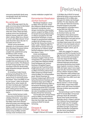 Peristiwa
vena porta (pembuluh darah yang            mereka melakukan cangkok hati.          13.30 Bilqis tiba di RSUP Dr. Kariadi
mengangkut darah dari lambung,                                                     didampingi kedua orang tuanya dan
usus dan limpa ke hati).                   Kementerian Kesehatan                   keluarganya. Di RS ini Bilqis akan
                                                                                   ditangani tim dokter dari berbagai
                                           ulurkan bantuan
Ibu yang ulet                                  Mendengar kegalauan orang
                                                                                   keahlian. Tim akan dipantau oleh
    Dewi Farida juga seperti ibu-ibu                                               ahli medis dari National University
                                           tua Bilqis, Dewi dan Doni, Dirjen
pada umumnya yang mendambakan                                                      Hospital Singapura yang telah
                                           Bina Pelayanan Medik Kementerian
buah hatinya tumbuh dan                                                            berpengalaman menangani kasus
                                           Kesehatan memberikan solusi
berkembang menjadi anak yang                                                       serupa lebih dari 200 kasus.
                                           dengan memberikan rekomendasi
sehat dan cerdas. Tetapi apa daya,                                                     Direktur Utama RSUP Dr. Kariadi
                                           operasi cangkok hati Bilqis di RSUP
anaknya nomor dua mempunyai                                                        dr. Hendriani Selina, Sp. A (K)
                                           Dr. Kariadi Semarang. Rekomendasi
kelainan bawaan sejak lahir. Sekali                                                mengatakan, biaya operasi pasien
                                           ini didasari pengalaman RS milik
dalam sebulan, Bilqis harus dirawat                                                akan dibantu pemerintah. Estimasi
                                           Kementerian Kesehatan di Jawa
di rumah sakit. Bilqis dirawat 16 hari                                             biaya diperkirakan mencapai ratusan
                                           Tengah itu yang berhasil melakukan
pada Desember tahun lalu dan 16                                                    juta rupiah. ” Pihak rumah sakit
                                           cangkok hati terhadap seorang
hari pada Januari 2010.                                                            mendapat kepercayaan dan amanah,
                                           bayi laki-laki Ulung Hara Utama (15
    Hampir semua perawatan                                                         jadi kami minta doa kepada seluruh
                                           bulan) pada 1 Oktober 2006. Tim
dilakukan di unit perawatan intensif                                               masyarakat agar operasi yang akan
                                           dokter RSUP Dr. Kariadi Semarang
(ICU). Mendapati kenyataan bahwa                                                   dilakukan berjalan sukses, ujar dr.
                                           yang dipimpin dr. Yulianto, Sp.BA
buah hatinya harus dilakukan                                                       Hendriani.
                                           berhasil melakukan operasi cangkok
cangkok hati, padahal dana yang                                                        Salah satu anggota Tim operasi
                                           hati selama 13 jam.
dimilikinya sudah menipis.                                                         cangkok hati RSUP Dr. Kariadi, Prof. dr.
                                               Untuk menindaklanjuti
    Sampai kemudian pada 25                                                        Age Soemantri mengatakan kondisi
                                           rekomendasi itu, Kementerian
Januari, Dewi mulai berpikir                                                       Bilqis membutuhkan penanganan
                                           Kesehatan tanggal 2 Februari 2010
mengumpulkan koin untuk biaya                                                      cepat dan tepat. Kendati begitu,
                                           mengirimkan Tim yang terdiri unsur-
cangkok hati anak keduanya itu. Ide                                                operasi akan dilaksanakan setelah
                                           unsur Ditjen Bina Pelayanan Medik,
ini terinspirasi ketika Prita Mulyasari                                            melewati beberapa pemeriksaan
                                           Pusat Pembiayaan dan Jaminan
berhasil mengumpulkan koin untuk                                                   penunjang diantaranya berat badan
                                           Kesehatan (Pengelola Program
membayar hukuman denda ketika                                                      ideal, magnetic resonance imaging
                                           Jamkesmas) dan Pusat Komunikasi
kalah berperkara dengan sebuah RS                                                  (MRI), dan kajian sejauh mana organ-
                                           Publik berkunjung ke rumah orang
di Tangerang.                                                                      organ lain jika menerima donor hati.
                                           tua Bilqis di Sentiong Jakarta Pusat.
    Di rumahnya di Jalan Kramat                                                    Artinya, sebelum dioperasi, Bilqis
                                           Dalam pertemuan dengan kedua
Sentiong, Gang Mesjid No. E 87 F,                                                  harus dipastikan telah terbebas dari
                                           orang tua Bilqis, Tim menyampaikan
RT 07/06 Kramat Sentiong, Senen                                                    berbagai virus, seperti hepatitis A, B,
                                           pesan Menteri Kesehatan dr.
Jakarta Pusat, ia memasang poster                                                  C, Epstein-Barr Virus (EBV), torch dan
                                           Endang R. Sedyaningsih, MPH, Dr. PH
bertuliskan ” Koin Cinta Bilqis, A Liver                                           sebagainya.
                                           bahwa Kementerian Kesehatan siap
to Live Forever” Selain itu, bersama
                 .                                                                     Bilqis ditempatkan di ruang
                                           membantu biaya operasi Bilqis di
adiknya Fahrur Jehan Syatah (28                                                    Merak, di lantai 2. Untuk menjaga
                                           RSUP Dr. Kariadi Semarang. Selain itu
th), Dewi membuka akun facebook                                                    kondisi Bilqis supaya tetap stabil,
                                           Kementerian Kesehatan juga telah
dengan nama Koin Cinta Bilqis. ”                                                   pihak rumah sakit hanya membatasi
                                           menghubungi pihak RSUP Dr. Kariadi
Kami undang teman-teman untuk                                                      keluarga terdekat saja yang boleh
                                           Semarang dan menyatakan telah siap
bergabung di Facebook ini” ungkap
                              ,                                                    menengok.
                                           dan akan menyediakan jemputan di
Fahrur.                                                                                Dari pemeriksaan awal Tim Medis
                                           Bandara Ahmad Yani Semarang.
    Namun, berkat bantuan media                                                    RSUP Dr. Kariadi, Bilqis mempunyai
                                               Usai bersilaturahmi dengan kedua
massa yang memberitakan kasus ini                                                  golongan darah AB, sedangkan
                                           orang tua Bilqis, Tim Kementerian
sekaligus kebutuhan uang dalam                                                     ibunya, Dewi Farida mempunyai
                                           Kesehatan memperoleh kepastian
jumlah besar untuk cangkok hati,                                                   golongan darah A. Adapun ayahnya,
                                           Dewi dan Doni telah siap mebawa
koin Bilqis makin berisi. Banyak                                                   Doni Ardianta Passa, bergolongan
                                           anaknya ke RSUP Dr. Kariadi
pihak bersimpati, para tetangga tahu                                               darah B. Salah satu Tim Cangkok
                                           Semarang.
penyakit Bilqis. Donasi untuk Bilqis                                               Hati, dr. Hirlan memaparkan risiko
bahkan sudah mencukupi untuk                                                       penolakan jaringan sangat besar
kebutuhan biaya operasi, membuat
                                           Dirawat di                              ketika memaksakan transplantasi
kedua orang tua Bilqis semakin             RSUP Dr. Kariadi.                       hati dari donor yang berbeda
mantap untuk membawa anak                    Tanggal 3 Februari 2010, pukul        golongan darahnya. Reaksi


                                                                                                   No.XXII/FEBRUARI/2010 Mediakom   37
 