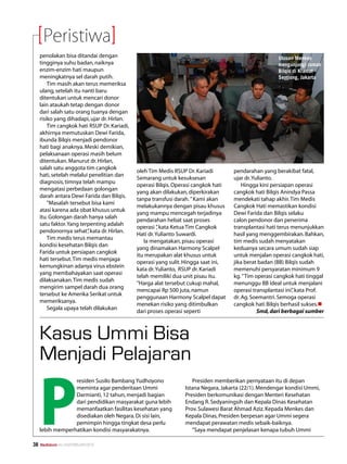 Peristiwa
     penolakan bisa ditandai dengan                                                                    Utusan Menkes
     tingginya suhu badan, naiknya                                                                     mengunjungi rumah
     enzim-enzim hati maupun                                                                           Bilqis di Kramat
     meningkatnya sel darah putih.                                                                     Sentiong, Jakarta
         Tim masih akan terus memeriksa
     ulang, setelah itu nanti baru
     ditentukan untuk mencari donor
     lain ataukah tetap dengan donor
     dari salah satu orang tuanya dengan
     risiko yang dihadapi, ujar dr. Hirlan.
         Tim cangkok hati RSUP Dr. Kariadi,
     akhirnya memutuskan Dewi Farida,
     ibunda Bilqis menjadi pendonor
     hati bagi anaknya. Meski demikian,
     pelaksanaan operasi masih belum
     ditentukan. Manurut dr. Hirlan,
     salah satu anggota tim cangkok
                                              oleh Tim Medis RSUP Dr. Kariadi        pendarahan yang berakibat fatal,
     hati, setelah melalui penelitian dan
                                              Semarang untuk kesuksesan              ujar dr. Yulianto.
     diagnosis, timnya telah mampu
                                              operasi Bilqis. Operasi cangkok hati       Hingga kini persiapan operasi
     mengatasi perbedaan golongan
                                              yang akan dilakukan, diperkirakan      cangkok hati Bilqis Anindya Passa
     darah antara Dewi Farida dan Bilqis.
                                              tanpa transfusi darah. ” Kami akan     mendekati tahap akhir. Tim Medis
         ”Masalah tersebut bisa kami
                                              melakukannya dengan pisau khusus       Cangkok Hati memastikan kondisi
     atasi karena ada obat khusus untuk
                                              yang mampu mencegah terjadinya         Dewi Farida dan Bilqis selaku
     itu. Golongan darah hanya salah
                                              pendarahan hebat saat proses           calon pendonor dan penerima
     satu faktor. Yang terpenting adalah
                                              operasi ” kata Ketua Tim Cangkok
                                                        ,                            transplantasi hati terus menunjukkan
     pendonornya sehat” kata dr. Hirlan.
                          ,
                                              Hati dr. Yulianto Suwardi.             hasil yang menggembirakan. Bahkan,
         Tim medis terus memantau
                                                 Ia mengatakan, pisau operasi        tim medis sudah menyatakan
     kondisi kesehatan Bilqis dan
                                              yang dinamakan Harmony Scalpel         keduanya secara umum sudah siap
     Farida untuk persiapan cangkok
                                              itu merupakan alat khusus untuk        untuk menjalan operasi cangkok hati,
     hati tersebut. Tim medis menjaga
                                              operasi yang sulit. Hingga saat ini,   jika berat badan (BB) Bilqis sudah
     kemungkinan adanya virus ebstein
                                              kata dr. Yulianto, RSUP dr. Kariadi    memenuhi persyaratan minimum 9
     yang membahayakan saat operasi
                                              telah memiliki dua unit pisau itu.     kg. ” Tim operasi cangkok hati tinggal
     dilaksanakan. Tim medis sudah
                                              ”Harga alat tersebut cukup mahal,      menunggu BB ideal untuk menjalani
     mengirim sampel darah dua orang
                                              mencapai Rp 500 juta, namun            operasi transplantasi ini” kata Prof.
                                                                                                              ,
     tersebut ke Amerika Serikat untuk
                                              penggunaan Harmony Scalpel dapat       dr. Ag. Soemantri. Semoga operasi
     memeriksanya.
                                              menekan risiko yang ditimbulkan        cangkok hati Bilqis berhasil sukses.n
         Segala upaya telah dilakukan
                                              dari proses operasi seperti                       Smd, dari berbagai sumber



     Kasus Ummi Bisa
     Menjadi Pelajaran


     P
                  residen Susilo Bambang Yudhoyono                  Presiden memberikan pernyataan itu di depan
                  meminta agar penderitaan Ummi                  Istana Negara, Jakarta (22/1). Mendengar kondisi Ummi,
                  Darmianti, 12 tahun, menjadi bagian            Presiden berkomunikasi dengan Menteri Kesehatan
                  dari pendidikan masyarakat guna lebih          Endang R. Sedyaningsih dan Kepala Dinas Kesehatan
                  memanfaatkan fasilitas kesehatan yang          Prov. Sulawesi Barat Ahmad Aziz. Kepada Menkes dan
                  disediakan oleh Negara. Di sisi lain,          Kepala Dinas, Presiden berpesan agar Ummi segera
                  pemimpin hingga tingkat desa perlu             mendapat perawatan medis sebaik-baiknya.
     lebih memperhatikan kondisi masyarakatnya.                     ”Saya mendapat penjelasan kenapa tubuh Ummi

38   Mediakom No.XXII/FEBRUARI/2010	
 