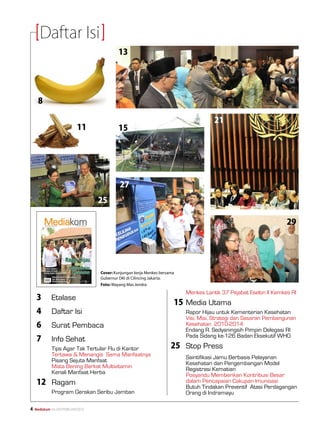 Daftar Isi
                                              13




      8

                                                                                          21
                              11              15




                                               27
                                      25

                                                                                                                        29




                                      Cover: Kunjungan kerja Menkes bersama
                                      Gubernur DKI di Cilincing Jakarta.
                                      Foto: Wayang Mas Jendra
                                                                         	     Menkes Lantik 37 Pejabat Eselon II Kemkes RI
     3	       Etalase
                                                                             15	Media Utama
     4	       Daftar Isi                                                 	     Rapor Hijau untuk Kementerian Kesehatan
                                                                         	     Visi, Misi, Strategi dan Sasaran Pembangunan 	
     6	       Surat Pembaca                                              	     Kesehatan 2010-2014
                                                                         	     Endang R. Sedyaningsih Pimpin Delegasi RI 	
                                                                         	     Pada Sidang ke-126 Badan Eksekutif WHO
     7	       Info Sehat
     	        Tips Agar Tak Tertular Flu di Kantor                       25	 Stop Press
     	        Tertawa  Menangis Sama Manfaatnya                         	   Saintifikasi Jamu Berbasis Pelayanan 		
     	        Pisang Sejuta Manfaat                                      	     Kesehatan dan Pengembangan Model 		
     	        Mata Bening Berkat Multivitamin                            	     Registrasi Kematian
     	        Kenali Manfaat Herba                                       	     Posyandu Memberikan Kontribusi Besar 		
     12	 Ragam                                                           	
                                                                         	
                                                                               dalam Pencapaian Cakupan Imunisasi
                                                                               Butuh Tindakan Preventif Atasi Perdagangan 	
     	        Program Gerakan Seribu Jamban                              	     Orang di Indramayu

   Mediakom No.XXII/FEBRUARI/2010	
 