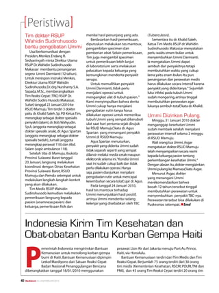 Peristiwa
     Tim dokter RSUP                             menilai hasil penunjang yang ada.         (Tuberculosis).
                                                     Berdasarkan hasil pemeriksaan,           Sementara itu dr. Khalid Saleh,
     Wahidin Sudirohusodo                        diputuskan melakukan tes mantoux,         Ketua Tim Medis RSUP dr. Wahidin
     bantu pengobatan Ummi                       pengambilan specimen dan                  Sudirohusodo Makassar menyatakan
        Usai berkomunikasi dengan                pemberian obat. Selain pemeriksaan,       perlu waktu enam bulan untuk
     Presiden, Menkes Endang R.                  Tim juga mengambil spesimen               menyembuhkan Ummi Darmianti.
     Sedyaningsih minta Direktur Utama           untuk pemeriksaan lebih lanjut            Ia mengatakan, Ummi dapat
     RSUP Dr. Wahidin Sudirohusodo               di laboratorium serta melakukan           sembuh dari penyakitnya tetapi
     Makassar membantu penanganan                pelacakan kepada keluarga yang            membutuhkan waktu yang cukup
     segera Ummi Darmianti (12 tahun).           kemungkinan menderita penyakit            lama yaitu enam bulan. Itu pun
     Untuk merespon instruksi Menkes,            serupa.                                   penanganan dan perawatan medis
     Direktur Utama RSUP Wahidin                     Untuk memulihkan penyakit             harus dilakukan secara intensif karena
     Sudirohusodo, Dr. drg. Nurshanty S.A.       Ummi Darmianti, tidak perlu               penyakit yang dideritanya.“ Sejumlah
     Sapada, M.Sc., memberangkatkan              menjalani operasi untuk                   luka infeksi pada tubuh Ummi
     Tim Reaksi Cepat (TRC) RSUP Dr.             mengangkat ulat di tubuh pasien. “        sudah mongering, artinya tinggal
     Wahidin Sudiro Husodo Makassar,             Kami menyimpulkan bahwa derita            membutuhkan perawatan agar
     Sulsel, tanggal 22 Januari 2010 ke          Ummi cukup hanya menjalani                lukanya sembuh total” kata dr. Khalid.
                                                                                                                 ,
     RSUD Mamuju. Tim terdiri 3 dokter           pengobatan rutin tanpa harus
     yaitu dr. Khalid Saleh, Sp. PD Ketua Tim,
     merangkap sebagai dokter spesialis
                                                 dilakukan operasi untuk memeriksa         Ummi Diizinkan Pulang.
                                                 tubuh Ummi yang sempat dikerubuti            Minggu, 31 Januari 2010 dokter
     penyakit dalam), dr. Bob Wahyudin,          ulat saat hari pertama sejak dirujuk      menganggap kesehatan Ummi
     Sp.A. (anggota merangkap sebagai            ke RSUD Mamuju” kata dr. Agus
                                                                    ,                      sudah membaik setelah menjalani
     dokter spesialis anak), dr. Agus Spartan    Spartan yang menangani penyakit           perawatan intensif selama 2 minggu
     (anggota merangkap sebagai dokter           Ummi di RSUD Mamuju.                      di RSUD Mamuju.
     spesialis bedah), Jumali (anggota               Agus Spartan menuturkan,                 Wali orang tua Ummi, Asgar
     merangkap perawat 118) dan Abd.             penyakit yang diderita Ummi sudah         mengatakan dokter RSUD Mamuju
     Salam (sopir ambulance 118).                tidak separah seperti yang sempat         telah menyampaikan secara resmi
        Setelah tiba di Mamuju, ibukota          dilansir melalui media cetak maupun       kepada keluarga pasien tentang
     Provinsi Sulawesi Barat tanggal             elektronik selama ini.“Kondisi Ummi       perkembangan kesehatan Ummi.“
     23 Januari, langsung melakukan              saat ini sudah cukup baik dan tidak       Dengan alasan itu, dokter mengizinkan
     koordinasi dengan Dinas Kesehatan           perlu dilakukan operasi. Hanya            Ummi pulang ke Mamasa” kata Asgar.
                                                                                                                     ,
     Provinsi Sulawesi Barat, RSUD               saja, pasien dianjurkan menjalani            Menurut Asgar, dokter
     Mamuju dan Pemda setempat untuk             pengobatan rutin untuk mencapai           yang menangani Ummi
     melakukan langkah-langkah konkrit           kesembuhan secara total” ujar dr. Agus.
                                                                           ,               merekomendasikan bahwa
     yang akan dilakukan.                            Pada tanggal 24 Januari 2010,         bocah 12 tahun tersebut tinggal
        Tim Medis RSUP Wahidin                   hasil tes mantoux terhadap                membutuhkan perawatan untuk
     Sudirohusodo kemudian melakukan             Ummi menunjukkan hasil positif,           menyembuhkan penyakit TBC-nya.
     pemeriksaan langsung kepada                 artinya Ummi menderita radang             Perawatan tersebut bisa dilakukan di
     pasien (anamnesa pasien) dan                kelenjar yang disebabkan oleh TBC         Puskesmas setempat. nSmd
     keluarga, pemeriksaan fisik dan




     Indonesia Kirim Tim Kesehatan dan
     Obat-obatan Bantu Korban Gempa Haiti

     P
              emerintah Indonesia mengirimkan Bantuan                 pesawat Lion Air dari Jakarta menuju Port Au Prince,
              Kemanusian untuk menolong korban gempa                  Haiti, via Honolulu.
              bumi di Haiti. Bantuan Kemanusiaan dipimpin                Bantuan Kemanusiaan terdiri dari Tim Medis dan Tim
              Letkol Mardiyono dari Satuan Reaksi Cepat               Reaksi Cepat. Berjumlah 75 orang terdiri dari 30 orang
              Badan Nasional Penanggulangan Bencana                   tim medis (Kementerian Kesehatan, RSCM, POLRI, TNI dan
     diberangkatkan tanggal 18/01/2010 menggunakan                    PMI), dan 45 orang Tim Reaksi Cepat terdiri 20 orang tim

40   Mediakom No.XXII/FEBRUARI/2010	
 