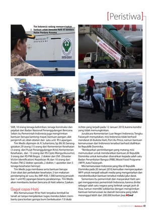 Peristiwa
                    Tim Indonesia sedang mempersiapkan
                    bantuan untuk bencana Haiti di bandara
                    Halim Perdana Kusuma




SAR, 10 orang tenaga kelistrikan, tenaga konstruksi dan      richter yang terjadi pada 12 Januari 2010, karena kondisi
pejabat dari Badan Nasional Penanggulangan Bencana.          yang tidak memungkinkan.
Selain itu Pemerintah Indonesia juga mengirimkan                Jurubicara Kementerian Luar Negeri Indonesia, Tengku
bantuan berupa kantong mayat, bantuan pangan, alat           Faizasyah menyatakan, misi Indonesia tidak berhasil
penjernih air, obat-obatan dan satu unit RS Lapangan.        mendarat di ibukota Haiti, Port Au Pince, namun bantuan
   Tim Medis dipimpin dr. R. Suhartono, Sp. BV (K) berang-   kemanusiaan dari Indonesia tersebut berhasil dialihkan
gotakan 29 orang (15 orang dari Kementerian Kesehatan        ke Republik Dominika.
(3 orang dari Pusat Penanggulangan Krisis Kementerian           “Berdasarkan pertimbangan yang matang, misi
Kesehatan, dan 12 orang dari RS Cipto Mangunkusumo),         memutuskan untuk mendaratkan bantuan di Republik
3 orang dari RS PMI Bogor, 2 dokter dari DVI (Disaster       Dominika untuk kemudian diserahkan kepada salah satu
Victim Identification) Kepolisian RI, dan 10 orang dari      Badan Perserikatan Bangsa (PBB), Wood Food Programe
Puskes TNI (2 dokter spesialis, 2 dokter, 1 apoteker dan 5   (WFP), kata Faizasyah.
tenaga kesehatan lainnya)                                       Misi kemanusiaan Indonesia yang tiba di Republik
   Tim Medis juga membawa serta bantuan berupa               Dominika pada 20 Januari 2010, kemudian mempercayakan
3 ton obat dan perbekalan kesehatan, 5 ton makanan           WFP untuk menjadi sebuah media yang mengantarkan dan
pendamping air susu ibu (MP-ASI), 1.000 kantong jenazah      mendistribusikan bantuan tersebut melalui jalur darat.
dan 1 unit RS Lapangan beserta peralatannya. Tim Medis          Sementara itu pemerintah dan masyarakat Haiti san-
akan membantu korban bencana di Haiti selama 2 pekan.        gat mengapresiasi pemerintah Indonesia, karena dinilai
                                                             sebagai salah satu negara yang terletak sangat jauh di
Gagal capai Haiti                                            Asia, namun memiliki solidaritas dengan mengirimkan
   Misi Kemanusiaan RI ke Haiti terpaksa kembali ke          bantuan kemanusiaan ke daerah bencana yang telah
tanah air tanpa menjalankan tugas mereka dalam mem-          merenggut lebih dari 200.000 korban jiwa.nSmd
bantu para korban gempa bumi berkekuatan 7.0 skala

                                                                                               No.XXII/FEBRUARI/2010 Mediakom   41
 