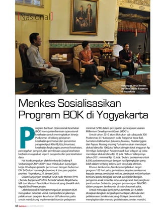 Nasional




                                                                                               Kunjungan kerja Menkes
                                                                                               bersama kepala Bappenas
                                                                                               di Yogyakarta




     Menkes Sosialisasikan
     Program BOK di Yogyakarta

     P
                     rogram Bantuan Operasional Kesehatan       minimal (SPM) dalam percepatan pencapaian sasaran
                     (BOK) merupakan bantuan operasional        Millenium Development Goals (MDG’s).
                     kesehatan untuk meningkatkan kinerja          Untuk tahun 2010 akan dilakukan uji coba pada 300
                     Puskesmas di bidang pelayanan              Puskesmas di 7 kabupaten pada 7regional Jawa-Bali,
                     kesehatan promotive dan preventive         Sumatera-Kalimantan, Sulawesi, Maluku, Nusatenggara
                     yang meliputi KIA-KB, Gizi, Imunisasi,     dan Papua. Masing-masing Puskesmas akan mendapat
                     kesehatan lingkungan, promosi kesehatan,   alokasi dana Rp 100 juta/ tahun dengan total anggaran Rp
     pencegahan penyakit, dan pembinaan upaya kesehatan         30 milyar. Sedangkan Puskesmas di luar wilayah uji coba
     berbasis masyarakat, seperti posyandu dan pos kesehatan    mendapat alokasi dana Rp 10 juta / tahun. Selanjutnya
     desa.                                                      tahun 2011, minimal Rp 10 juta / bulan/ puskesmas untuk
        Hal itu disampaikan oleh Menkes dr. Endang R            8.500 puskesmas sesuai dengan hasil pengkajian yang
     Sedyaningsih, MPH, Dr.PH saat melakukan kunjungan          lebih dalam tentang kriteria unit cost, kata Menkes.
     kerja, dihadapan peserta pertemuan dengan Gubernur            Khusus Jamkesmas, Menkes menjelaskan target
     DIY Sri Sultan Hamengkubuwono X dan para pejabat           program 100 hari yaitu; perluasan cakupan Jamkesmas
     provinsi Yogyakarta, 27 Januari 2010.                      kepada semua penduduk miskin, penduduk miskin korban
        Dalam kunjungan tersebut turut hadir Menteri PPN        bencana paska tanggap darurat, para gelandangan,
     / Kepala Bappenas Prof. Dr. Armida Salsiah Alisjahbana,    pengemis, anak terlantar, lapas, orang cacat dan penghuni
     MA dan Menteri Pendidikan Nasional yang diwakili oleh      panti asuhan. Selain itu program pemantapan INA-DRG
     Kepala Biro Perencanaan.                                   dalam program Jamkesmas di seluruh rumah sakit.
        Lebih lanjut dr. Endang menegaskan program BOK             Untuk mencapai Jamkesmas semesta 2014, telah
     merupakan pelumas untuk memperlancar jalannya              disiapkan langkah-langkah pemantapan, dimulai dari
     pelaksanaan program kesehatan di Puskesmas, yaitu          pelaksanaan Jamkesmas yang dibiayai pemerintah,
     untuk mendukung implementasi standar pelayanan             menyiapkan dan menata pelaksanaan Jamkes mandiri,

44   Mediakom No.XXII/FEBRUARI/2010	
 