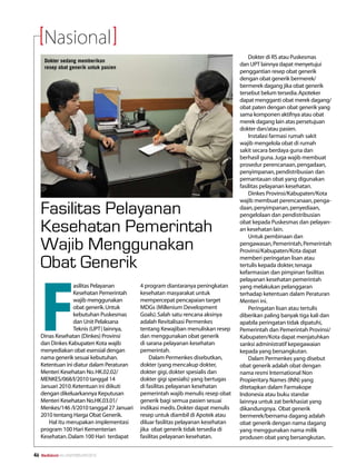 Nasional
                                                                                        Dokter di RS atau Puskesmas
      Dokter sedang memberikan
                                                                                    dan UPT lainnya dapat menyetujui
      resep obat generik untuk pasien
                                                                                    penggantian resep obat generik
                                                                                    dengan obat generik bermerek/
                                                                                    bermerek dagang jika obat generik
                                                                                    tersebut belum tersedia. Apoteker
                                                                                    dapat mengganti obat merek dagang/
                                                                                    obat paten dengan obat generik yang
                                                                                    sama komponen aktifnya atau obat
                                                                                    merek dagang lain atas persetujuan
                                                                                    dokter dan/atau pasien.
                                                                                        Instalasi farmasi rumah sakit
                                                                                    wajib mengelola obat di rumah
                                                                                    sakit secara berdaya guna dan
                                                                                    berhasil guna. Juga wajib membuat
                                                                                    prosedur perencanaan, pengadaan,
                                                                                    penyimpanan, pendistribusian dan
                                                                                    pemantauan obat yang digunakan
                                                                                    fasilitas pelayanan kesehatan.
                                                                                        Dinkes Provinsi/Kabupaten/Kota
                                                                                    wajib membuat perencanaan, penga­
     Fasilitas Pelayanan                                                            daan, penyimpanan, penyediaan,
                                                                                    penge­lolaan dan pendistribusian

     Kesehatan Pemerintah                                                           obat kepada Puskesmas dan pelayan­
                                                                                    an kesehatan lain.
                                                                                        Untuk pembinaan dan
     Wajib Menggunakan                                                              pengawasan, Pemerintah, Pemerintah
                                                                                    Provinsi/Kabupaten/Kota dapat

     Obat Generik                                                                   memberi peringatan lisan atau
                                                                                    tertulis kepada dokter, tenaga




     F
                                                                                    kefarmasian dan pimpinan fasilitas
                                                                                    pelayanan kesehatan pemerintah
                   asilitas Pelayanan        4 program diantaranya peningkatan      yang melakukan pelanggaran
                   Kesehatan Pemerintah      kesehatan masyarakat untuk             terhadap ketentuan dalam Peraturan
                   wajib menggunakan         mempercepat pencapaian target          Menteri ini.
                   obat generik. Untuk       MDGs (Millenium Development                Peringatan lisan atau tertulis
                   kebutuhan Puskesmas       Goals). Salah satu rencana aksinya     diberikan paling banyak tiga kali dan
                   dan Unit Pelaksana        adalah Revitalisasi Permenkes          apabila peringatan tidak dipatuhi,
                   Teknis (UPT) lainnya,     tentang Kewajiban menuliskan resep     Pemerintah dan Pemerintah Provinsi/
     Dinas Kesehatan (Dinkes) Provinsi       dan menggunakan obat generik           Kabupaten/Kota dapat menjatuhkan
     dan Dinkes Kabupaten Kota wajib         di sarana pelayanan kesehatan          sanksi administratif kepegawaian
     menyediakan obat esensial dengan        pemerintah.                            kepada yang bersangkutan.
     nama generik sesuai kebutuhan.              Dalam Permenkes disebutkan,            Dalam Permenkes yang disebut
     Ketentuan ini diatur dalam Peraturan    dokter (yang mencakup dokter,          obat generik adalah obat dengan
     Menteri Kesehatan No. HK.02.02/         dokter gigi, dokter spesialis dan      nama resmi International Non
     MENKES/068/I/2010 tanggal 14            dokter gigi spesialis) yang bertugas   Propieritary Names (INN) yang
     Januari 2010. Ketentuan ini diikuti     di fasilitas pelayanan kesehatan       ditetapkan dalam Farmakope
     dengan dikeluarkannya Keputusan         pemerintah wajib menulis resep obat    Indonesia atau buku standar
     Menteri Kesehatan No.HK.03.01/          generik bagi semua pasien sesuai       lainnya untuk zat berkhasiat yang
     Menkes/146 /I/2010 tanggal 27 Januari   indikasi medis. Dokter dapat menulis   dikandungnya. Obat generik
     2010 tentang Harga Obat Generik.        resep untuk diambil di Apotek atau     bermerek/bernama dagang adalah
        Hal itu merupakan implementasi       diluar fasilitas pelayanan kesehatan   obat generik dengan nama dagang
     program 100 Hari Kementerian            jika obat generik tidak tersedia di    yang menggunakan nama milik
     Kesehatan. Dalam 100 Hari terdapat      fasilitas pelayanan kesehatan.         produsen obat yang bersangkutan.

46   Mediakom No.XXII/FEBRUARI/2010	
 