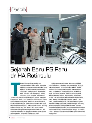 Daerah




     Sejarah Baru RS Paru
     dr HA Rotinsulu

     T
                    anggal 09/09/09 merupakan hari                Pasien yang menjadi orang pertama menjalani
                    bersejarah bagi RS Paru Dr HA Rotinsulu    pembedahan di RSP Dr HA Rotinsulu adalah seorang
                    Bandung. Pada hari itu, rumah sakit yang   laki-laki 42 tahun, yang masih aktif bekerja, datang
                    awalnya dibangun Pemerintah Belanda        dengan surat rujukan dari seorang dokter spesialis
                    tahun 1935 melaksanakan bedah torak        paru. Pada awalnya pasien mengeluh sesak nafas
                    yang pertama kali. Menyambut ulang         sejak dua bulan yang lalu, disertai batuk berdahak,
                    tahunnya yang 39 tahun, Sanatorium         kadang-kadang disertai demam yang tidak terlalu
     Solsana yang berganti nama menjadi Rumah Sakit Paru       tinggi. , dan telah dinyatakan menderita tuberculosis
     Cipaganti di tahun 1970 mewujudkan impiannya dalam        paru. Setelah menjalani pengobatan spesifik / OAT.
     memberikan penanganan kesehatan terpadu. Operasi          pada follow up selanjutnya, dari pemeriksaan thorak
     torak menjadi tonggak keberhasilan rumah sakit yang       foto, didapatkan gambaran pengembangan paru yang
     berganti nama menjadi Dr.H.A. Rotinsulu –nama seorang     kurang sempurna di bagian lobus bawah paru kiri,
     direktur rumah sakit dari tahun 1963-1975-- dalam         disertai adanya akumulasi cairan dan penebalan selaput
     membantu melayani pasiennya. Seperti diketahui, RS        pembungkus paru. Pasien kemudian dirujuk ke RS Paru
     Rotinsulu memberikan pelayanan kesehatan perawatan        Dr. H.A. Rotinsulu untuk mendapatkan penatalaksanaan
     penderita paru, khususnya tuberkulosa paru.               selanjutnya.

48   Mediakom No.XXII/FEBRUARI/2010	
 