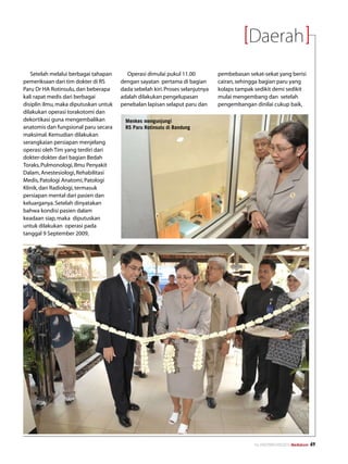 Daerah
   Setelah melalui berbagai tahapan      Operasi dimulai pukul 11.00           pembebasan sekat-sekat yang berisi
pemeriksaan dari tim dokter di RS      dengan sayatan pertama di bagian        cairan, sehingga bagian paru yang
Paru Dr HA Rotinsulu, dan beberapa     dada sebelah kiri. Proses selanjutnya   kolaps tampak sedikit demi sedikit
kali rapat medis dari berbagai         adalah dilakukan pengelupasan           mulai mengembang dan setelah
disiplin ilmu, maka diputuskan untuk   penebalan lapisan selaput paru dan      pengembangan dinilai cukup baik,
dilakukan operasi torakotomi dan
dekortikasi guna mengembalikan           Menkes mengunjungi
anatomis dan fungsional paru secara      RS Paru Rotinsulu di Bandung
maksimal. Kemudian dilakukan
serangkaian persiapan menjelang
operasi oleh Tim yang terdiri dari
dokter-dokter dari bagian Bedah
Toraks, Pulmonologi, Ilmu Penyakit
Dalam, Anestesiologi, Rehabilitasi
Medis, Patologi Anatomi, Patologi
Klinik, dan Radiologi, termasuk
persiapan mental dari pasien dan
keluarganya. Setelah dinyatakan
bahwa kondisi pasien dalam
keadaan siap, maka diputuskan
untuk dilakukan operasi pada
tanggal 9 September 2009,




                                                                                             No.XXII/FEBRUARI/2010 Mediakom   49
 