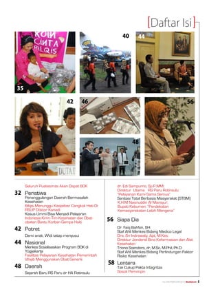 Daftar Isi
                                                                 40       44




    35

                                 42       46                                                                    56




                                                                      48




	        Seluruh Puskesmas Akan Dapat BOK              	      dr. Edi Sampurno, Sp.P.MM, 			
                                                       	      Direktur Utama 	 RS Paru Rotinsulu:
32	 Peristiwa                                          	      ”Pelayanan Kami Sama Semua”
	        Penanggulangan Daerah Bermasalah 		           	      Sanitasi Total Berbasis Masyarakat (STBM)
	        Kesehatan                                            K.H.M Nasiruddin Al Mansyur, 			
	        Bilqis Menunggu Keajaiban Cangkok Hati Di 	          Bupati Kebumen: “Pendekatan 		
	        Rsup Doktor Kariadi                                  Kemasyarakatan Lebih Mengena”
	        Kasus Ummi Bisa Menjadi Pelajaran
	
	
         Indonesia Kirim Tim Kesehatan dan Obat-		
         obatan Bantu Korban Gempa Haiti               56	 Siapa Dia
42 	 Potret                                            	   Dr. Faiq Bahfen, SH:
                                                       	      Staf Ahli Menkes Bidang Medico Legal
	        Demi anak, Widi tetap menyusui                	      Dra. Sri Indrawaty, Apt, M.Kes:
                                                       	      Direktur Jenderal Bina Kefarmasian dan Alat 	
44	Nasional                                            	      Kesehatan
	        Menkes Sosialisasikan Program BOK di 		       	      Triono Soendoro, dr, M.Sc, M.Phil, Ph.D:
	        Yogyakarta                                    	      Staf Ahli Menkes Bidang Perlindungan Faktor 	
	        Fasilitas Pelayanan Kesehatan Pemerintah 	    	      Risiko Kesehatan
	        Wajib Menggunakan Obat Generik
                                                           58	 Lentera
48	 Daerah                                             	      Tak Cukup Pakta Integritas
	        Sejarah Baru RS Paru dr HA Rotinsulu          	      Sosok Pemimpin

                                                                                           No.XXII/FEBRUARI/2010 Mediakom   
 