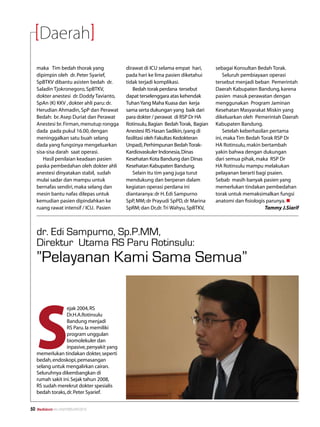 Daerah
     maka Tim bedah thorak yang              dirawat di ICU selama empat hari,       sebagai Konsultan Bedah Torak.
     dipimpin oleh dr. Peter Syarief,        pada hari ke lima pasien diketahui          Seluruh pembiayaan operasi
     SpBTKV dibantu asisten bedah dr.        tidak terjadi komplikasi.               tersebut menjadi beban Pemerintah
     Saladin Tjokronegoro, SpBTKV,              Bedah torak perdana tersebut         Daerah Kabupaten Bandung, karena
     dokter anestesi dr. Doddy Tavianto,     dapat terselenggara atas kehendak       pasien masuk perawatan dengan
     SpAn (K) KKV , dokter ahli paru: dr.    Tuhan Yang Maha Kuasa dan kerja         menggunakan Program Jaminan
     Herudian Ahmadin, SpP dan Perawat       sama serta dukungan yang baik dari      Kesehatan Masyarakat Miskin yang
     Bedah: br. Asep Duriat dan Perawat      para dokter / perawat di RSP Dr HA      dikeluarkan oleh Pemerintah Daerah
     Anestesi br. Firman, menutup rongga     Rotinsulu, Bagian Bedah Torak, Bagian   Kabupaten Bandung.
     dada pada pukul 16.00, dengan           Anestesi RS Hasan Sadikin, (yang di         Setelah keberhasilan pertama
     meninggalkan satu buah selang           fasilitasi oleh Fakultas Kedokteran     ini, maka Tim Bedah Torak RSP Dr
     dada yang fungsinya mengeluarkan        Unpad), Perhimpunan Bedah Torak-        HA Rotinsulu, makin bertambah
     sisa-sisa darah saat operasi.           Kardiovaskuler Indonesia, Dinas         yakin bahwa dengan dukungan
        Hasil penilaian keadaan pasien       Kesehatan Kota Bandung dan Dinas        dari semua pihak, maka RSP Dr
     paska pembedahan oleh dokter ahli       Kesehatan Kabupaten Bandung.            HA Rotinsulu mampu melakukan
     anestesi dinyatakan stabil, sudah          Selain itu tim yang juga turut       pelayanan berarti bagi psaien.
     mulai sadar dan mampu untuk             mendukung dan berperan dalam            Sebab masih banyak pasien yang
     bernafas sendiri, maka selang dan       kegiatan operasi perdana ini            memerlukan tindakan pembedahan
     mesin bantu nafas dilepas untuk         diantaranya: dr H. Edi Sampurno         torak untuk memaksimalkan fungsi
     kemudian pasien dipindahkan ke          SpP, MM; dr Prayudi SpPD, dr Marina     anatomi dan fisiologis parunya. n
     ruang rawat intensif / ICU. Pasien      SpRM; dan Dr,dr. Tri Wahyu, SpBTKV,                            Tammy J.Siarif



     dr. Edi Sampurno, Sp.P.MM,
     Direktur Utama RS Paru Rotinsulu:
     ”Pelayanan Kami Sama Semua”




     S
                   ejak 2004, RS
                   Dr.H.A.Rotinsulu
                   Bandung menjadi
                   RS Paru. Ia memiliki
                   program unggulan
                   biomolekuler dan
                   inpasive, penyakit yang
     memerlukan tindakan dokter, seperti
     bedah, endoskopi, pemasangan
     selang untuk mengalirkan cairan.
     Seluruhnya dikembangkan di
     rumah sakit ini. Sejak tahun 2008,
     RS sudah merekrut dokter spesialis
     bedah toraks, dr. Peter Syarief.


50   Mediakom No.XXII/FEBRUARI/2010	
 