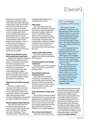Daerah
Bekerjasama dengan FK Unpad               Sedangkan BOR (tingkat hunian
sebagai lahan pendidikan bedah            tempat tidur) di atas 75%.                    Dari Lumajang,
toraks. Mulai September 2009, sudah
melaksanakan bedah thorak. Pasien         SDM cukup?
                                                                                        menetap di Bandung.
pertama seorang laki-laki umur 42            Dari segi jumlah cukup. Tapi
                                                                                           Edi Sampurno, lahir di
tahun dari warga miskin daerah            kualitas perlu ditingkatkan misalnya
                                                                                        Lumajang 21 September 1961.
(Gakinda). Sebuah upaya yang luhur        belum ada anestesi, penyakit dalam
                                                                                        Menyelesaikan dokter umum di
untuk menolong rakyat miskin              kemudian rehabilitasi medik. Kita
                                                                                        Fakultas Kedokteran universitas
menikmati fasilitas kesehatan yang        sudah menyekolahkan dokter-
                                                                                        Brawijaya, Malang Jatim tahun
layak dengan biaya dari pemda             dokter umum di sini dengan biaya
                                                                                        1987. Menyelesaikan Spesialis
setempat. Rencananya setiap pekan         dari Kemkes (PPSDM Kes). Sekarang
                                                                                        Paru di fakultas Kedokteran
sekali melakukan bedah thorak.            Unpad sudah ada patologi klinik,
                                                                                        Universitas Airlangga Surabaya
Bagaimana mewujudkan rencana              penyakit dalam, radiologi, rehabilitasi
                                                                                        tahun 1997. Master Managemen
mulia tersebut dan bagaimana              medik. Rencana ada yang mau tes
                                                                                        Universitas Padjajaran Bandung
persiapanya?. Berikut petikan             ke anestesi Udayana. Berarti 2-3
                                                                                        tahun 2004.
wawancara Mediakom dengan                 tahun lagi mereka sudah kembali ke
                                                                                           Dr. Edi mengawali karirnya
Direktur Utama RS Paru Rotinsulu dr.      Rotinsulu.
                                                                                        menjadi Ka.Sie Medis dan
Edi Sampurno, Sp.P.MM.
                                                                                        Perawatan RSTuberkulosa Paru-
                                          Sudah tersedia dokter bedah ?
                                                                                        paru (RSTP) Cipaganti tahun
Bedah thorak dilakukan untuk                 Kita sudah mempunyai dokter
                                                                                        1998, Direktur RSTP Cipaganti
jenis penyakit paru seperti apa?          bedah thorak. Mereka sudah bekerja
                                                                                        tahun 2003 dan Direktur RS Paru
   Bedah thorak, adalah pembedahan        di RS Rotinsulu.
                                                                                        Rotinsulu tahun 2004 sampai
yang indikasinya antara lain tumor
                                                                                        sekarang. Jadi sudah mengabdi
dan paru yang tidak mengembang.           Prosentase pasien umum dengan
                                                                                        selama 12 tahun.
Pasien lama yang kolaps paru              Jamkesmas?
                                                                                           Dr. Edi menjadi direktur ke
kemudian memerlukan pemasangan               40% pasien umum, 10% pengguna
                                                                                        tujuh setelah dr.H.Marwan.
selang untuk mengeluarkan                 Askes, 25% Jamkesmas, 25% Gakin (
                                                                                        Dalam kepemimpinanya, Ia
cairan. Pasien dengan paru tidak          keluarga miskin).
                                                                                        mengharapkan RS Rotinsulu
mengembang karena selaput
                                                                                        dapat menjadi rumah sakit
parunya tebal. Oleh karena itu, kami      Ada perbedaan pelayanan
                                                                                        paru dengan pelayanan prima.
lakukan pembedahan dan selaput            terhadap mereka?
                                                                                        Berorientasi pada kepuasan
paru yang tebal itu dikikis sehingga         Kami sebenarnya tidak boleh
                                                                                        pelanggan, sehingga dapat
parunya bisa mengembang.                  membedakan. Jadi pelayanannya
                                                                                        meningkatkan sumber
                                          sama. Banyak sekali orang Gakin dan
                                                                                        pendapatan dan efisiensi
Bagaimana pembedahan penyakit             Jamkesmas lebih senang dengan
                                                                                        anggaran.n pra
lain?                                     RS Rotinsulu, karena mereka merasa
   Memang, ini adalah RS Paru.            mendapat pelayanan yang sama
Tapi pasien kami bisa karena sesak        dengan pasien umum.                         dicanangkan berhasil, pasien banyak,
nafas. Tentu penyebabnya macam-                                                       kemudian kualitas pelayanan bagus.
macam. Oleh karena itu, kami juga         Yang membedakan dengan yang                 Dukanya kalau pelayanan kita tidak
menyiapkan spesialis anak, penyakit       lain?                                       bagus, pasien komplain, pasien
dalam, jantung dengan dokter                 Sarana dan prasarananya. Di kelas I      berkurang. Ini yang menjadikan kita
mitranya sehingga kalau ada penyakit      ada televisinya, AC, air panas, dsb. Tapi   siang malam berpikir bagaimana
lain dapat memberikan perawatan.          pelayanan sama. Jika kelas III penuh,       memperbaiki pelayanan RS. RS ini
                                          pasien naik ke kelas II, dan seterusnya.    dulunya bernama RS Tuberculosa.
Berapa kapasitas tempat tidurnya?         Tapi itu untuk sementara. Kita tidak        Tentunya kalau pasien Tb dirawat
   Kami ada 100 tempat tidur. 50%         bisa menolak apalagi dalam keadaan          kemudian kuantitas pelayanan tidak
nya kelas III. Kunjungan per hari         gawat darurat. Itu bahaya kalau             terlalu banyak. Kami sekarang dapat
untuk usia lanjut sekitar 70-80 pasien.   ditolak bisa meninggal di perjalanan.       memberi pelayanan pasien dari asma,
Kalau hari Senin sekitar 100. Rata-                                                   tumor dsb. Untuk itu, kualitasnya perlu
rata sekitar 70-80 pasien. Pasien         Bisa ceritakan suka dukanya?                ditingkatkan, begitu juga dengan
rawat inap sekitar 70-80 pasien juga.        Senangnya kalau program yang             kualitas SDM.n pra,smd,iwan

                                                                                                      No.XXII/FEBRUARI/2010 Mediakom   51
 