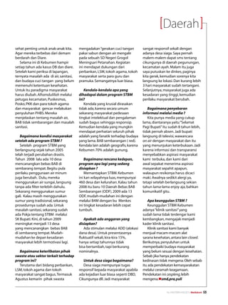 Daerah
sehat penting untuk anak-anak kita.      mengadakan “gerakan cuci tangan         sangat responsif sekali dengan
Agar mereka terbebas dari demam          pakai sabun dengan air mengalir         adanya desa siaga. Saya pernah
berdarah dan Diare.                      pada sebuah SD Negeri Grogol            malem-malem dapat sms tentang
   Selama ini di Kebumen hampir          Meningsari Petanahan. Kegiatan          cikungunya di daerah pegunungan,
setiap tahun ada kasus DB dan diare.     ini mendapat dukungan dari              kecamatan ayah. Malam itu juga
Setelah kami periksa di lapangan,        perbankan, LSM, tokoh agama, tokoh      saya putuskan ke dinkes, paginya
ternyata masalah ada di air, sanitasi,   masyarakat serta para guru dan          kita gerak, kemudian sorenya kita
dan budaya cuci tangan yang belum        pramuka. Semangatnya luar biasa.        langsung ke lokasi. Dan kurang lebih
memenuhi ketentuan kesehatan.                                                    3 hari masyarakat sudah tertangani.
Untuk itu paradigma masyarakat              Kendala-kendala apa yang             Selanjutnya, masyarakat juga ada
harus diubah. Alhamdulillah melalui      dihadapai dalam program STBM            kesadaran yang tinggi, kemudian
petugas kecamatan, Puskesmas,            ini?                                    perilaku masyarakat berubah.
Posko, PKK dan para tokoh agama             Kendala yang krusial dirasakan
dan masyarakat gencar melakukan          tidak ada, karena secara umum              Bagaimana penyebaran
penyuluhan PHBS. Mereka                  sekarang masyarakat pedesaan            informasi melalui media ?
menjelaskan tentang masalah air,         tingkat intelektual dan pengalaman         Kita punya media yang cukup
BAB tidak sembarangan dan masalah        sudah bagus sehingga responsip.         lama, diantaranya yaitu “Selamat
sanitasi.                                Kemudian kendala yang mungkin           Pagi Bupati” itu sudah 8 tahun lebih,
                                         mendapat perhatian seluruh pihak        tidak pernah absen. Jadi bupati
   Bagaimana kondisi masyarakat          adalah yang fanatik terhadap budaya     langsung di televisi, wawancara
setelah ada program STBM ?               yang lama. BAB sembarangan ( red).      on air dengan masyarakat dan itu
   Setelah program STBM yang             Kendala lain adalah geografis, karena   yang menunjukan keterbukaan. Jadi
berlangsung sejak tahun 2005             Kebumen 70% adalah gunung.              karena informasi dan transparansi
telah terjadi perubahan drastis.                                                 menyebabkan aspirasi masyarakat
Tahun 2008 lalu ada 10 desa                  Bagaimana rencana kedepan,          kami terbuka, dan kami dari
mencanangkan bebas BAB di                program apa lagi yang sedang            awal sepakat menerima aspirasi
sembarang tempat. Begitu pula            disiapkan ?                             masyarakat sepahit apapun,
perilaku penggunaan air minum                Memantapkan STBM. Kebumen           walaupun resikonya harus dicaci
juga berubah. Dulu, mereka               ini kan wilayahnya luas, mempunyai      maki. Awalnya sedikit alergi ya,
menggunakan air sungai, langsung         460 desa dan kelurahan. Kalau tahun     tetapi setelah berlangsung sekian
tanpa ada filter terlebih dahulu.        2008 itu baru 10 Daerah Bebas BAB       tahun lama-lama enjoy aja, bahkan
Sekarang menggunakan sumur               Sembarangan (ODF), 2009 ada 13          komunikatif gitu.
gali. Kalau masih menggunakan            ODF, mudah-mudahan ini dengan
sumur yang tradisional, sekarang         melalui B4M dengan bu Menkes               Apa keunggulan STBM ?
prosedurnya sudah ada. Untuk             ini tingkat kesadaran lebih cepat          Keunggulan STBM Kebumen
masalah sanitasi, sekarang sudah         tumbuh.                                 adanya “klinik sanitasi” yang
ada Pokja tentang STBM melalui                                                   sudah lama tidak terdengar kami
SK Bupati. Kini, di tahun 2009              Apakah ada anggaran yang             kembangkan, mengajak menjadi
meningkat menjadi 13 desa                disiapkan?                              kader klinik sanitasi.
yang mencanangkan bebas BAB                 Ada stimulan melalui ADD (alokasi       Klinik sanitasi kami banyak
di sembarang tempat. Mudah-              dana desa). Untuk presentasenya         menjual macam-macam alat
mudahan ke depan kesadaran               fluktuatif sekali, kira-kira 15%,       sarana kesehatan, antara lain closed.
masyarakat lebih termotivasi lagi.       hanya setiap tahunnya tidak             Berikutnya, penyuluhan untuk
                                         bisa bertambah, tapi berkurang          memperbaiki budaya masyarakat
  Bagaimana keterlibatan pihak           nominalnya.                             yang belum sesuai dengan kesehatan.
swasta atau sektor terkait terhadap                                              Sebab jika hanya pendekatan
program ini?                                Untuk desa siaga bagaimana?          kedinasan tidak mengena. Oleh sebab
  Terutama dari bidang perbankan,           Desa siaga mempunyai tugas           itu ada pendekatan kemasyarakatan
LSM, tokoh agama dan tokoh               responsif kepada masyarakat apabila     melalui ceramah keagamaan.
masyarakat sangat bagus. Termasuk        ada kejadian luar biasa seperti DBD,    Pendekatan ini cespleng, lebih
Agustus kemarin pihak swasta             Cikungunya dll. Jadi masyarakat         mengena.nsmd,pra,yuli


                                                                                                No.XXII/FEBRUARI/2010 Mediakom   55
 