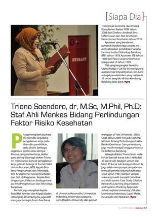 Siapa Dia
                                                                              Tradisional, Kosmetik dan Produk
                                                                              Komplemen Badan POM tahun
                                                                              2008 dan Direktur Jenderal Bina
                                                                              kefarmasian dan Alat kesehatan
                                                                              Kementerian Kesehatan tahun 2010.
                                                                                 Apoteker yang beralamat
                                                                              rumah di Pondok Kopi Jakarta ini,
                                                                              menyelesaikan pendidikan Sarjana
                                                                              Farmasi Institut Teknologi Bandung
                                                                              (ITB) tahun 1978, Apoteker ITB tahun
                                                                              1980 dan Pasca Sarjana Kesehatan
                                                                              Masyarakat UI tahun 1999.
                                                                                 PNS yang berpangkat Pembina
                                                                              Utama Madya / Gol IVd ini, mempunyai
                                                                              alamat email tetyoai@yahoo.com. Lahir
                                                                              sebagai pemeluk Islam yang taat pada
                                                                              57 tahun yang lalu di Kota Kembang,
                                                                              Bandung Jawa Barat. npra




Triono Soendoro, dr, M.Sc, M.Phil, Ph.D:
Staf Ahli Menkes Bidang Perlindungan
Faktor Risiko Kesehatan

P
           ria ganteng berkacamata                                            mengajar di Yale University ( USA).
           ini, memiliki segudang                                             Sejak tahun 2009 menjadi Staf Ahli
           pengalaman kerja, pela-                                            Menkes Bidang Perlindungan Faktor
           tihan dan pendidikan,                                              Resiko Kesehatan. Sampai sekarang
           serta aktivis berbagai                                             juga masih menjadi anggota Komisa-
organisasi profesi atau lainnya.                                              ris Biofarma, Bandung.
Khusus pengalaman kerja, dokter                                                   Sebagai dokter, Triono telah mela-
yang sering dipanggil dokter Triono                                           hirkan banyak karya tulis. Lebih dari
ini mempunyai banyak pengalaman                                               30 karya tulis katagori umum dan
kerja, pernah bekerja di Rumah Sakit                                          lebih 21 karya tulis katagori ilmiah. Ia
Umum Mataram, NTB, Kepala Biro                                                juga telah mempunyai pengalaman
Ilmu Pengetahuan dan Teknologi,                                               menjadi peneliti bidang kesehatan
Biro Kesejahteran Sosial, Kesehatan                                           sejak tahun 1981, bahkan sampai
dan Gizi, di Bappenas, Kepala Biro                                            sekarang masih menjadi Coordina-
Lingkungan, Kelautan, Kedirgantara-                                           tor, Multi-centre Case Study ( Action
an, Ilmu Pengetahuan dan Teknologi,                                           Research), Learning Organization
Bappenas.                                                                     and Systems Thinking Approach,
   Pernah juga menjabat Kepala                                                Johns Hopkins University, USA dan
Pusdiklat Kemkes dan Kepala Badan      di Uiversitas Hasanudin, Universitas   Universitas Indonesia, Gajah Mada,
Litbangkes. Disamping itu juga aktif   Indonesia, Universitas Udayana,        Hasanudin dan Mataram. npra
mengajar sebagai dosen luar biasa      John Hopkins University dan pernah

                                                                                              No.XXII/FEBRUARI/2010 Mediakom   57
 