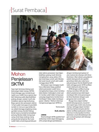 Surat Pembaca




     Mohon                                   obat selama perawatan. Saat diper-
                                             bolehkan pulang, masih diminta
                                             mengeluarkan uang sekitar 25%
                                                                                     dengan membuat pernyataan di
                                                                                     atas materai dan disetujui oleh Dinas
                                                                                     Kesehatan. Obat-obatan yang dijamin
     Penjelasan                              dari total biaya rumah sakit. Mereka
                                             dari awal masuk rumah sakit sudah
                                                                                     adalah obat generik dan apabila
                                                                                     generiknya tidak ada, maka harus

     SKTM                                    menggunakan SKTM.
                                                 Pertanyaan saya mengapa masih
                                             harus dikenakan biaya, padahal
                                                                                     ada persetujuan Komite Medik Rumah
                                                                                     Sakit, sehingga pasien SKTM verifikasi
                                                                                     miskin tidak perlu beli obat lagi.
     Saya ingin bertanya tetang surat        selama perawatan sudah harus               SKTM dengan verifikasi kurang
     keterangan tidak mampu (SKTM).          mengeluarkan biaya untuk menebus        mampu, kontribusi 50% dan bila
     Anak tetangga saya menderita pe-        obat-obatan. Sedangkan untuk saat       dalam perjalanannya tidak dapat
     nyakit usus melilit harus operasi dua   ini mereka sudah tidak mempunyai        membayar 50% minta persertujuan
     kali. Sekarang sudah diperbolehkan      uang lagi, bagaimana mereka harus       ke Dinas Kesehatan dengan surat
     pulang, dengan catatan masih ada        membayar?. Kalau tidak membayar         pengantar dari rumah sakit.
     tindakkan operasi lagi berikutnya.      pasien ditahan ? Mohon informasi           RS juga harus dapat melihat
     Biaya operasi dan perawatan selama      mengenai penggunaan SKTM ini.           kondisi keluarga pasien, masuk kri-
     12 hari sudah mencapai 22 juta lebih.                                           teria seperti apa, miskin atau kurang
     Jumlah ini menurut saya terlalu be-                             Terima kasih.   mampu. Sehingga dapat memberi
     sar, sebab tetangga tergolong orang                                             informasi bahwa ternyata ada kes-
     yg tidak mampu. Kondisi fisiknya                              Budi, Jakarta.    alahan verifikasi pada pasien miskin.
     lemah karena menderita komplikasi                                               Informasi ini disampaikan ke Dinas
     jantung. Mereka tidak mempunyai            JAWAB:                               Kesehatan untuk ditindaklanjuti den-
     uang untuk biaya anaknya. Uang             Peserta dengan SKTM, apabila hasil   gan surat pernyataan oleh keluarga
     yang ada dari pinjaman Rp 2 juta        verikasinya miskin dapat ditanggung     pasiennya. l
     sudah habis untuk biaya penebusan       25% sampai dengan pembebasan,


   Mediakom No.XXII/FEBRUARI/2010	
 