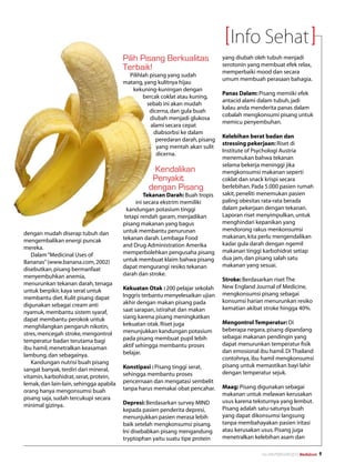 Info Sehat
                                         Pilih Pisang Berkualitas                yang diubah oleh tubuh menjadi
                                                                                 serotonin yang membuat efek relax,
                                         Terbaik!                                memperbaiki mood dan secara
                                           Pilihlah pisang yang sudah
                                                                                 umum membuah perasaan bahagia.
                                         matang, yang kulitnya hijau
                                            kekuning-kuningan dengan
                                                                                 Panas Dalam: Pisang memiiki efek
                                                 bercak coklat atau kuning,
                                                                                 antacid alami dalam tubuh, jadi
                                                   sebab ini akan mudah
                                                                                 kalau anda menderita panas dalam
                                                    dicerna, dan gula buah
                                                                                 cobalah mengkonsumi pisang untuk
                                                    diubah menjadi glukosa
                                                                                 memicu penyembuhan.
                                                    alami secara cepat
                                                      diabsorbsi ke dalam
                                                                                 Kelebihan berat badan dan
                                                       peredaran darah, pisang
                                                                                 stressing pekerjaan: Riset di
                                                       yang mentah akan sulit
                                                                                 Institute of Psychologi Austria
                                                       dicerna.
                                                                                 menemukan bahwa tekanan
                                                                                 selama bekerja meninggi jika
                                                    Kendalikan                   mengkonsumsi makanan seperti
                                                    Penyakit                     coklat dan snack krispi secara
                                                   dengan Pisang                 berlebihan. Pada 5.000 pasien rumah
                                                  Tekanan Darah: Buah tropis     sakit, peneliti menemukan pasien
                                              ini secara ekstrim memiliki        paling obesitas rata-rata berada
                                           kandungan potasium tinggi             dalam pekerjaan dengan tekanan.
                                          tetapi rendah garam, menjadikan        Laporan riset menyimpulkan, untuk
                                         pisang makanan yang bagus               menghindari kepanikan yang
                                         untuk membantu penurunan                mendorong rakus menkonsumsi
dengan mudah diserap tubuh dan
                                         tekanan darah. Lembaga Food             makanan, kita perlu mengendalikan
mengembalikan energi puncak
                                         and Drug Administration Amerika         kadar gula darah dengan ngemil
mereka.
                                         memperbolehkan pengusaha pisang         makanan tinggi karbohidrat setiap
   Dalam “Medicinal Uses of
                                         untuk membuat klaim bahwa pisang        dua jam, dan pisang salah satu
Bananas” (www.banana.com, 2002)
                                         dapat mengurangi resiko tekanan         makanan yang sesuai.
disebutkan, pisang bermanfaat
menyembuhkan anemia,                     darah dan stroke.
                                                                                 Stroke: Berdasarkan riset The
menurunkan tekanan darah, tenaga
                                         Kekuatan Otak : 200 pelajar sekolah     New England Journal of Medicine,
untuk berpikir, kaya serat untuk
                                         Inggris terbantu menyelesaikan ujian    mengkonsumsi pisang sebagai
membantu diet. Kulit pisang dapat
                                         akhir dengan makan pisang pada          konsumsi harian menurunkan resiko
digunakan sebagai cream anti
                                         saat sarapan, istirahat dan makan       kematian akibat stroke hingga 40%.
nyamuk, membantu sistem syaraf,
dapat membantu perokok untuk             siang karena pisang meningkatkan
                                         kekuatan otak. Riset juga               Mengontrol Temperatur: Di
menghilangkan pengaruh nikotin,
                                         menunjukkan kandungan potasium          beberapa negara, pisang dipandang
stres, mencegah stroke, mengontrol
                                         pada pisang membuat pupil lebih         sebagai makanan pendingin yang
temperatur badan terutama bagi
                                         aktif sehingga membantu proses          dapat menurunkan temperatur fisik
ibu hamil, menetralkan keasaman
                                         belajar.                                dan emosional ibu hamil. Di Thailand
lambung, dan sebagainya.
                                                                                 contohnya, ibu hamil mengkonsumsi
   Kandungan nutrisi buah pisang
                                         Konstipasi : Pisang tinggi serat,       pisang untuk memastikan bayi lahir
sangat banyak, terdiri dari mineral,
                                         sehingga membantu proses                dengan temperatur sejuk.
vitamin, karbohidrat, serat, protein,
lemak, dan lain-lain, sehingga apabila   pencernaan dan mengatasi sembelit
                                         tanpa harus memakai obat pencahar.      Maag: Pisang digunakan sebagai
orang hanya mengonsumsi buah
                                                                                 makanan untuk melawan kerusakan
pisang saja, sudah tercukupi secara
                                         Depresi: Berdasarkan survey MIND        usus karena teksturnya yang lembut.
minimal gizinya.
                                         kepada pasien penderita depresi,        Pisang adalah satu-satunya buah
                                         menunjukkan pasien merasa lebih         yang dapat dikonsumsi langsung
                                         baik setelah mengkonsumsi pisang.       tanpa membahayakan pasien iritasi
                                         Ini disebabkan pisang mengandung        atau kerusakan usus. Pisang juga
                                         tryptophan yaitu suatu tipe protein     menetralkan kelebihan asam dan

                                                                                                No.XXII/FEBRUARI/2010 Mediakom   
 