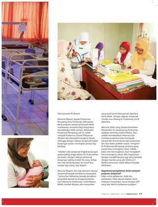 Pipin perawat RS Bantul.
Menurut Mayani, kepala Puskesmas
Benayang, Kota Pontianak, Kalimantan
Barat program Jampersal banyak sekali
manfaatnya, terutama bagi masyarakat
dari kalangan tidak mampu. Kebetulan
Puskesmas Benayang saat ini sudah
menjadi Puskesmas Poned (Pelayanan
Obstetri dan Neonatal Emergensi Dasar),
sehingga dengan adanya Jampersal tingkat
kunjungan pasien meningkat sampai tiga
kali lipat.
“Sebelum ada Jampersal tingkat kunjungan
pasien paling tinggi sekitar 20-25 persalinan
per bulan. Dengan adanya Jampersal
kunjungan paling rendah 58 orang. Setiap
hari rata-rata kunjungan ibu hamil dua
sampai tiga orang,”ujar Mayani.
Menurut Mayani, dari segi ekonomi adanya
Jampersal banyak membantu masyarakat.
“Semua free. Akibatnya banyak persalinan
yang tidak pernah ke tenaga kesehatan
mau datang ke Puskesmas,”cerita Mayani.
Malah, tambah Mayani, ada masyarakat
yang sejak hamil tidak pernah diperiksa
sama sekali. Dengan adanya Jampersal,
mereka mau datang ke Puskesmas untuk
diperiksa,
Menurut bidan yang Sarjana Kesehatan
Masyarakat ini, pengunjung Puskesmas,
awalnya memang sudah terbiasa. Tapi,
setelah mendapatkan informasi dan
manfaat puskesmas kota Pontianak,
banyak dari teman-teman dari puskesmas
lain atau bidan praktek swasta mengirim
ke Puskesmas Benayang, terutama yang
punya kasus emergency dasar. Sebab,
kalau resti kemungkinan akan mengalami
kasus emergency dasar. Nah, bagaimana
dengan masalah besaran gaji yang berbeda
dengan standar yang ada selama ini?
Berikut penuturan bidan Mayani kepada
Mediakom:
Bagaimana pengalaman Anda melayani
program Jampersal?
Kalau untuk pelayanan, tidak ada
perbedaan, tidak ada perubahan. Kami
melayani masyarakat sesuai dengan SOP
yang ada, baik itu pelayanan program
EDISI 34 I FEBRUARI I 2012 MEDIAKOM 17
 
