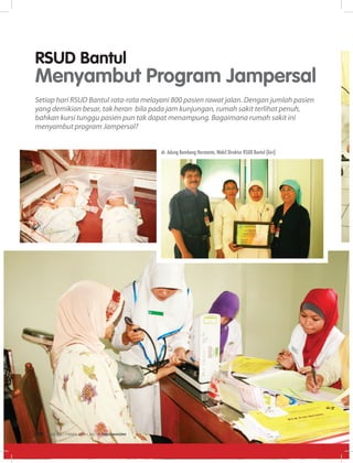 RSUD Bantul
Menyambut Program Jampersal
Setiap hari RSUD Bantul rata-rata melayani 800 pasien rawat jalan. Dengan jumlah pasien
yang demikian besar, tak heran bila pada jam kunjungan, rumah sakit terlihat penuh,
bahkan kursi tunggu pasien pun tak dapat menampung. Bagaimana rumah sakit ini
menyambut program Jampersal?
dr. Adung Bambang Hermanto, Wakil Direktur RSUD Bantul (kiri)
EDISI 34 I FEBRUARI I 2012 MEDIAKOM22
 