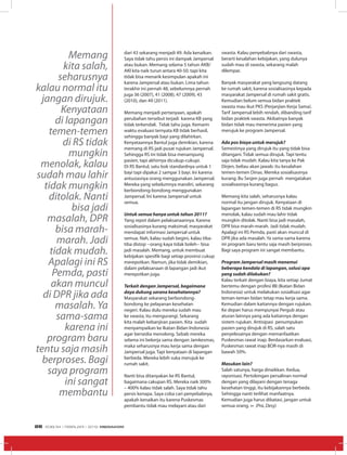 dari 43 sekarang menjadi 49. Ada kenaikan.
Saya tidak tahu persis ini dampak Jampersal
atau bukan. Memang selama 5 tahun AKB/
AKI kita naik turun antara 40-50. tapi kita
tidak bisa menarik kesimpulan apakah ini
karena Jampersal atau bukan. Lima tahun
terakhir ini pernah 48, sebelumnya pernah
juga 36 (2007), 41 (2008), 47 (2009), 43
(2010), dan 49 (2011).
Memang menjadi pertanyaan, apakah
perubahan tersebut terjadi karena KB yang
tidak terkendali. Tidak tahu juga. Kemarin
waktu evaluasi ternyata KB tidak berhasil,
sehingga banyak bayi yang dilahirkan.
Kenyataannya Bantul juga demikian, karena
memang di RS jadi pusat rujukan Jampersal.
Sehingga RS ini tidak bisa menampung
pasien, tapi akhirnya dicukup-cukupi.
Di RS Bantul, satu bok standardnya untuk 1
bayi tapi dipakai 2 sampai 3 bayi. Ini karena
antusiasnya orang menggunakan Jampersal.
Mereka yang sebelumnya mandiri, sekarang
berbondong-bondong menggunakan
Jampersal. Ini karena Jampersal untuk
semua.
Untuk semua hanya untuk tahun 2011?
Yang repot dalam pelaksanaannya. Karena
sosialisasinya kurang maksimal, masyarakat
mendapat informasi Jampersal untuk
semua. Nah, kalau sudah begini, kalau tiba-
tiba distop --orang kaya tidak boleh-- bisa
jadi masalah. Memang, untuk membuat
kebijakan spesifik bagi setiap provinsi cukup
merepotkan. Namun, jika tidak demikian,
dalam pelaksanaan di lapangan jadi ikut
merepotkan juga.
Terkait dengan Jampersal, bagaimana
daya dukung sarana kesehatannya?
Masyarakat sekarang berbondong-
bondong ke pelayanan kesehatan
negeri. Kalau dulu mereka sudah mau
ke swasta, itu mengurangi. Sekarang
kita malah kebanjiran pasien. Kita sudah
menyampaikan ke Ikatan Bidan Indonesia
agar bersedia menolong. Sebab mereka
selama ini bekerja sama dengan Jamkesmas,
maka seharusnya mau kerja sama dengan
Jampersal juga. Tapi kenyataan di lapangan
berbeda. Mereka lebih suka merujuk ke
rumah sakit.
Nanti bisa ditanyakan ke RS Bantul,
bagaimana cakupan RS. Mereka naik 300%
– 400% kalau tidak salah. Saya tidak tahu
persis kenapa. Saya coba cari penyebabnya,
apakah kenaikan itu karena Puskesmas
pembantu tidak mau melayani atau dari
swasta. Kalau penyebabnya dari swasta,
berarti kesalahan kebijakan, yang dulunya
sudah mau di swasta, sekarang malah
dilempar.
Banyak masyarakat yang langsung datang
ke rumah sakit, karena sosialisasinya kepada
masyarakat Jampersal di rumah sakit gratis.
Kemudian belum semua bidan praktek
swasta mau ikut PKS (Perjanjian Kerja Sama).
Tarif Jampersal lebih rendah, dibanding tarif
bidan praktek swasta. Akibatnya banyak
bidan tidak mau menerima pasien yang
merujuk ke program Jampersal.
Ada pos biaya untuk merujuk?
Semestinya yang dirujuk itu yang tidak bisa
ditangani. Tidak semua dirujuk. Tapi tentu
saja tidak mudah. Kalau kita tanya ke Pak
Dirjen, beliau akan jawab: itu kesalahan
temen-temen Dinas. Mereka sosialisasinya
kurang. Bu Sesjen juga pernah mengatakan
sosialisasinya kurang bagus.
Memang kita salah, seharusnya kalau
normal itu jangan dirujuk. Kenyataan di
lapangan temen-temen di RS tidak mungkin
menolak, kalau sudah mau lahir tidak
mungkin ditolak. Nanti bisa jadi masalah,
DPR bisa marah-marah. Jadi tidak mudah.
Apalagi ini RS Pemda, pasti akan muncul di
DPR jika ada masalah. Ya sama-sama karena
ini program baru tentu saja masih berproses.
Bagi saya program ini sangat membantu.
Program Jampersal masih menemui
beberapa kendala di lapangan, solusi apa
yang sudah dilakukan?
Kalau terkait dengan biaya, kita setiap Jumat
bertemu dengan profesi IBI (Ikatan Bidan
Indonesia) untuk melakukan sosialisasi agar
teman-teman bidan tetap mau kerja sama.
Kemudian dalam kaitannya dengan rujukan.
Ke depan harus mempunyai Pergub atau
aturan lainnya yang ada kaitannya dengan
sistem rujukan. Antisipasi penumpukan
pasien yang dirujuk di RS, salah satu
penyelesainya dengan memanfaatkan
Puskesmas rawat inap. Berdasarkan evaluasi,
Puskesmas rawat inap BOR-nya masih di
bawah 50%.
Masukan lain?
Salah satunya, harga dinaikkan. Kedua,
rayonisasi. Pertolongan persalinan normal
dengan yang dilayani dengan tenaga
kesehatan tinggi, itu kebijakannya berbeda.
Sehingga nanti terlihat manfaatnya.
Kemudian juga harus dibatasi, jangan untuk
semua orang. ∞ (Pra, Desy)
Memang
kita salah,
seharusnya
kalau normal itu
jangan dirujuk.
Kenyataan
di lapangan
temen-temen
di RS tidak
mungkin
menolak, kalau
sudah mau lahir
tidak mungkin
ditolak. Nanti
bisa jadi
masalah, DPR
bisa marah-
marah. Jadi
tidak mudah.
Apalagi ini RS
Pemda, pasti
akan muncul
di DPR jika ada
masalah. Ya
sama-sama
karena ini
program baru
tentu saja masih
berproses. Bagi
saya program
ini sangat
membantu
EDISI 34 I FEBRUARI I 2012 MEDIAKOM26
 